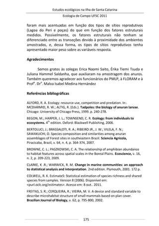 Estudos ecológicos na Ilha de Santa Catarina
Ecologia de Campo UFSC 2011
175
foram mais acentuadas em função dos tipos de sítios reprodutivos
(Lagoa do Peri e poças) do que em função dos fatores estruturais
medidos. Possivelmente, os fatores estruturais não tenham se
diferenciado entre as transeções devido à proximidade dos ambientes
amostrados, e, dessa forma, os tipos de sítios reprodutivos tenha
apresentado maior peso sobre as variáveis resposta.
Agradecimentos
Somos gratos às colegas Erica Naomi Saito, Érika Tiemi Tsuda e
Juliana Hammel Saldanha, que auxiliaram na amostragem dos anuros.
Também queremos agradecer aos funcionários do PMLP, à FLORAM e à
Profa
. Dra
. Malva Isabel Medina Hernández
Referências bibliográficas
ALFORD, R. A. Ecology: resource use, competition and predation. In:.
MCDIARMID, R. W.; ALTIG, R. (Eds.). Tadpoles: the biology of anuran larvae.
Chicago: University of Chicago Press, 1999. p. 240-278.
BEGON, M.; HARPER, J. L.; TOWNSEND, C. R. Ecology: from individuals to
ecosystems. 4th
edition. Oxford: Blackwell Publishing, 2006.
BERTOLUCI, J.; BRASSALOTI, R. A.; RIBEIRO JR., J. W.; VILELA, F. N.;
SAWAKUCHI, O. Species composition and similarities among anuran
assemblages of Forest sites in southeastern Brazil. Sciencia Agricola,
Piracicaba, Brazil, v. 64, n. 4, p. 364-374, 2007.
BROWNE, C. L.; PASZKOWSKI, C. A. The relationship of amphibian abundance
to habitat features across spatial scales in the Boreal Plains. Ecoscience, v. 16,
n. 2, p. 209-223, 2009.
CLARKE, K .R.; WARWICK, R. M. Change in marine communities: an approach
to statistical analysis and interpretation. 2nd edition. Plymouth, 2001. 172 p.
COLWELL, R. K. EstimateS: Statistical estimation of species richness and shared
species from samples. Version 8 (2006). Disponível em:
<purl.oclc.org/estimates>. Acesso em: 8 out.. 2011.
FREITAS, S. R.; CERQUEIRA, R.; VIEIRA, M. V. A device and standard variable to
describe microhabitat structure of small mammals based on plan cover.
Brazilian Journal of Biology, v. 62, p. 795-800, 2002.
 