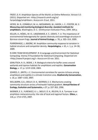 FROST, D. R. Amphibian Species of the World: an Online Reference. Version 5.5
(2011). Disponível em: <http://research.amnh.org/vz/
herpetology/amphibian>. Acesso em: 8 out. 2011.
HEYER, W. R.; CONNELLY, M. A.; MCDIARMID, W.; HAYEK, L. C.; FOSTER, M. S.
Measuring and monitoring biological diversity: standard methods for
amphibians. Washington, D. C.: Smithsonian Institution Press, 1994. 364 p.
KELLER, A.; RÓDEL, M. O.; LINSENMAIR, K. E.; GRAFE, T. U. The importance of
environmental heterogeneity for species diversity and assemblage structure in
Bornean stream frogs. Journal of Animal Ecology, v. 78, p. 305–314, 2009.
PURRENHAGE, J.; BOONE, M. Amphibian community response to variation in
habitat structure and competitor density. Herpetologica, v. 65, n. 1, p. 14–30,
2009.
R CORE TEAM DEVELOPMENT. R: A Language and Environment for Statistical
Computing. Vienna: R Foundation for Statistical Computing. Disponível em
<http://www.R-project.org/>. Acesso em 03 nov. 2011.
SEMLITSCH, R. D.; BODIE, J. R. Biological criteria for buffer zones around
wetlands and riparian habitats for amphibians and reptiles. Conservation
Biology, v. 17, p. 1219-1228, 2003.
SOARES, C.; BRITO, J. C. Environmental correlates for species richness among
amphibians and reptiles in a climate transition area. Biodiversity Conservation,
v. 16, p. 1087–1102, 2007.
WELLBORN, G.A.; SKELLY, D. K.; WERNER, E. E. Mechanisms creating
community structure across a freshwater habitat gradient. Annual Review of
Ecology, Evolution and Systematics, v.27, p. 337-363, 1996.
WERNER, E. E.; YUREWICZ, K. L.; SKELLY, D. K.; RELEYA, R. A. Turnover in an
amphibian metacommunity: the role of local and regional factors. Oikos, v.
116, p. 1713-1725, 2007.
 