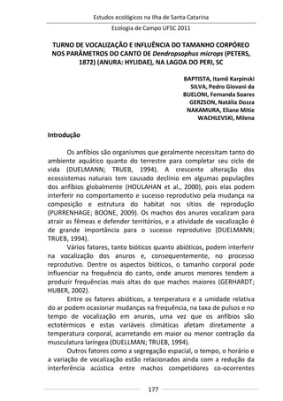 Estudos ecológicos na Ilha de Santa Catarina
Ecologia de Campo UFSC 2011
177
TURNO DE VOCALIZAÇÃO E INFLUÊNCIA DO TAMANHO CORPÓREO
NOS PARÂMETROS DO CANTO DE Dendropsophus microps (PETERS,
1872) (ANURA: HYLIDAE), NA LAGOA DO PERI, SC
BAPTISTA, Itamê Karpinski
SILVA, Pedro Giovani da
BUELONI, Fernanda Soares
GERZSON, Natália Dozza
NAKAMURA, Eliane Mitie
WACHLEVSKI, Milena
Introdução
Os anfíbios são organismos que geralmente necessitam tanto do
ambiente aquático quanto do terrestre para completar seu ciclo de
vida (DUELMANN; TRUEB, 1994). A crescente alteração dos
ecossistemas naturais tem causado declínio em algumas populações
dos anfíbios globalmente (HOULAHAN et al., 2000), pois elas podem
interferir no comportamento e sucesso reprodutivo pela mudança na
composição e estrutura do habitat nos sítios de reprodução
(PURRENHAGE; BOONE, 2009). Os machos dos anuros vocalizam para
atrair as fêmeas e defender territórios, e a atividade de vocalização é
de grande importância para o sucesso reprodutivo (DUELMANN;
TRUEB, 1994).
Vários fatores, tanto bióticos quanto abióticos, podem interferir
na vocalização dos anuros e, consequentemente, no processo
reprodutivo. Dentre os aspectos bióticos, o tamanho corporal pode
influenciar na frequência do canto, onde anuros menores tendem a
produzir frequências mais altas do que machos maiores (GERHARDT;
HUBER, 2002).
Entre os fatores abióticos, a temperatura e a umidade relativa
do ar podem ocasionar mudanças na frequência, na taxa de pulsos e no
tempo de vocalização em anuros, uma vez que os anfíbios são
ectotérmicos e estas variáveis climáticas afetam diretamente a
temperatura corporal, acarretando em maior ou menor contração da
musculatura laríngea (DUELLMAN; TRUEB, 1994).
Outros fatores como a segregação espacial, o tempo, o horário e
a variação de vocalização estão relacionados ainda com a redução da
interferência acústica entre machos competidores co-ocorrentes
 