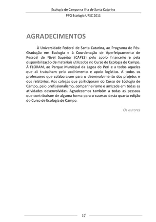 Ecologia de Campo na Ilha de Santa Catarina
PPG Ecologia UFSC 2011
17
AGRADECIMENTOS
À Universidade Federal de Santa Catarina, ao Programa de Pós-
Gradução em Ecologia e à Coordenação de Aperfeiçoamento de
Pessoal de Nível Superior (CAPES) pelo apoio financeiro e pela
disponibilização de materiais utilizados no Curso de Ecologia de Campo.
À FLORAM, ao Parque Municipal da Lagoa do Peri e a todos aqueles
que ali trabalham pelo acolhimento e apoio logístico. A todos os
professores que colaboraram para o desenvolvimento dos projetos e
dos relatórios. Aos colegas que participaram do Curso de Ecologia de
Campo, pelo profissionalismo, companheirismo e amizade em todas as
atividades desenvolvidas. Agradecemos também a todas as pessoas
que contribuíram de alguma forma para o sucesso desta quarta edição
do Curso de Ecologia de Campo.
Os autores
 