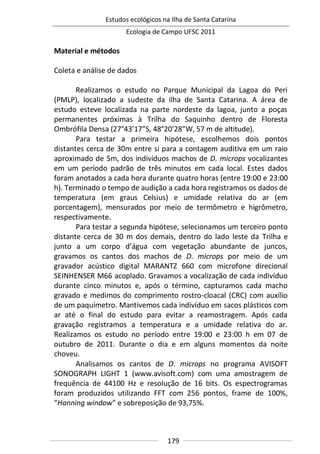 Estudos ecológicos na Ilha de Santa Catarina
Ecologia de Campo UFSC 2011
179
Material e métodos
Coleta e análise de dados
Realizamos o estudo no Parque Municipal da Lagoa do Peri
(PMLP), localizado a sudeste da ilha de Santa Catarina. A área de
estudo esteve localizada na parte nordeste da lagoa, junto a poças
permanentes próximas à Trilha do Saquinho dentro de Floresta
Ombrófila Densa (27°43’17”S, 48°20’28”W, 57 m de altitude).
Para testar a primeira hipótese, escolhemos dois pontos
distantes cerca de 30m entre si para a contagem auditiva em um raio
aproximado de 5m, dos indivíduos machos de D. microps vocalizantes
em um período padrão de três minutos em cada local. Estes dados
foram anotados a cada hora durante quatro horas (entre 19:00 e 23:00
h). Terminado o tempo de audição a cada hora registramos os dados de
temperatura (em graus Celsius) e umidade relativa do ar (em
porcentagem), mensurados por meio de termômetro e higrômetro,
respectivamente.
Para testar a segunda hipótese, selecionamos um terceiro ponto
distante cerca de 30 m dos demais, dentro do lado leste da Trilha e
junto a um corpo d’água com vegetação abundante de juncos,
gravamos os cantos dos machos de D. microps por meio de um
gravador acústico digital MARANTZ 660 com microfone direcional
SEINHENSER M66 acoplado. Gravamos a vocalização de cada indivíduo
durante cinco minutos e, após o término, capturamos cada macho
gravado e medimos do comprimento rostro-cloacal (CRC) com auxílio
de um paquímetro. Mantivemos cada indivíduo em sacos plásticos com
ar até o final do estudo para evitar a reamostragem. Após cada
gravação registramos a temperatura e a umidade relativa do ar.
Realizamos os estudo no período entre 19:00 e 23:00 h em 07 de
outubro de 2011. Durante o dia e em alguns momentos da noite
choveu.
Analisamos os cantos de D. microps no programa AVISOFT
SONOGRAPH LIGHT 1 (www.avisoft.com) com uma amostragem de
frequência de 44100 Hz e resolução de 16 bits. Os espectrogramas
foram produzidos utilizando FFT com 256 pontos, frame de 100%,
“Hanning window” e sobreposição de 93,75%.
 
