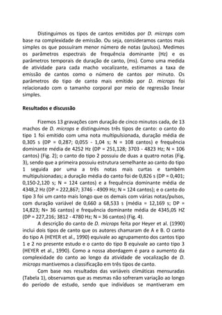 Distinguimos os tipos de cantos emitidos por D. microps com
base na complexidade de emissão. Ou seja, consideramos cantos mais
simples os que possuíram menor número de notas (pulsos). Medimos
os parâmetros espectrais de frequência dominante (Hz) e os
parâmetros temporais de duração de canto, (ms). Como uma medida
de atividade para cada macho vocalizante, estimamos a taxa de
emissão de cantos como o número de cantos por minuto. Os
parâmetros do tipo de canto mais emitido por D. microps foi
relacionado com o tamanho corporal por meio de regressão linear
simples.
Resultados e discussão
Fizemos 13 gravações com duração de cinco minutos cada, de 13
machos de D. microps e distinguimos três tipos de canto: o canto do
tipo 1 foi emitido com uma nota multipulsionada, duração média de
0,305 s (DP = 0,287; 0,055 - 1,04 s; N = 108 cantos) e frequência
dominante média de 4252 Hz (DP = 251,128; 3703 - 4823 Hz; N = 106
cantos) (Fig. 2); o canto do tipo 2 possuiu de duas a quatro notas (Fig.
3), sendo que a primeira possuiu estrutura semelhante ao canto do tipo
1 seguida por uma a três notas mais curtas e também
multipulsionadas; a duração média do canto foi de 0,826 s (DP = 0,401;
0,150-2,120 s; N = 124 cantos) e a frequência dominante média de
4348,2 Hz (DP = 222,867; 3746 - 4909 Hz; N = 124 cantos); e o canto do
tipo 3 foi um canto mais longo que os demais com várias notas/pulsos,
com duração variável de 0,660 a 68,533 s (média = 12,169 s; DP =
14,823; N= 36 cantos) e frequência dominante média de 4345,05 HZ
(DP = 227,216; 3812 - 4780 Hz; N = 36 cantos) (Fig. 4).
A descrição do canto de D. microps feita por Heyer et al. (1990)
inclui dois tipos de canto que os autores chamaram de A e B. O canto
do tipo A (HEYER et al., 1990) equivale ao agrupamento dos cantos tipo
1 e 2 no presente estudo e o canto do tipo B equivale ao canto tipo 3
(HEYER et al., 1990). Como a nossa abordagem é para o aumento da
complexidade do canto ao longo da atividade de vocalização de D.
microps mantivemos a classificação em três tipos de canto.
Com base nos resultados das variáveis climáticas mensuradas
(Tabela 1), observamos que as mesmas não sofreram variação ao longo
do período de estudo, sendo que indivíduos se mantiveram em
 