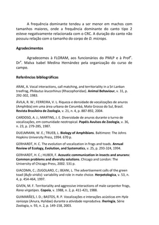 A frequência dominante tendeu a ser menor em machos com
tamanhos maiores, onde a frequência dominante do canto tipo 2
esteve negativamente relacionada com o CRC. A duração do canto não
possuiu relação com o tamanho do corpo de D. microps.
Agradecimentos
Agradecemos à FLORAM, aos funcionários do PMLP e à Profa
.
Dra
. Malva Isabel Medina Hernández pela organização do curso de
campo.
Referências bibliográficas
ARAK, A. Vocal interactions, call matching, and territoriality in a Sri Lankan
treefrog, Philautus leucorhinus (Rhacophoridae). Animal Behaviour, v. 31, p.
292-302, 1983.
ÁVILA, R. W.; FERREIRA, V. L. Riqueza e densidade de vocalizações de anuros
(Amphibia) em uma área urbana de Corumbá, Mato Grosso do Sul, Brasil.
Revista Brasileira de Zoologia, v. 21, n. 4, p. 887-892, 2004.
CARDOSO, A. J.; MARTINS, J. E. Diversidade de anuros durante o turno de
vocalizações, em comunidade neotropical. Papéis Avulsos de Zoologia, v. 36,
n. 23, p. 279-285, 1987.
DUELMMAN, W. E.; TRUEB, L. Biology of Amphibians. Baltimore: The Johns
Hopkins University Press, 1994. 670 p.
GERHARDT, H. C. The evolution of vocalization in frogs and toads. Annual
Review of Ecology, Evolution, and Systematics, v. 25, p. 293-324, 1994.
GERHARDT, H. C.; HUBER, F. Acoustic communication in insects and anurans:
Common problems and diversity solutions. Chicago and London: The
University of Chicago Press, 2002. 531 p.
GIACOMA, C.; ZUGOLARO, C.; BEANI, L. The advertisement calls of the green
toad (Bufo viridis): variability and role in mate choice. Herpetologica, v. 53, n.
4, p. 454-464, 1997.
GIVEN, M. F. Territoriality and aggressive interactions of male carpenter frogs,
Rana virgatipes. Copeia, v. 1988, n. 2, p. 411-421, 1988.
GUIMARÃES, l. D.; BASTOS, R. P. Vocalizações e interações acústicas em Hyla
raniceps (Anura, Hylidae) durante a atividade reprodutiva. Iheringia, Série
Zoologia, v. 93, n. 2, p. 149-158, 2003.
 