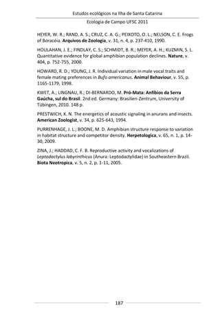 Estudos ecológicos na Ilha de Santa Catarina
Ecologia de Campo UFSC 2011
187
HEYER, W. R.; RAND, A. S.; CRUZ, C. A. G.; PEIXOTO, O. L.; NELSON, C. E. Frogs
of Boracéia. Arquivos de Zoologia, v. 31, n. 4, p. 237-410, 1990.
HOULAHAN, J. E.; FINDLAY, C. S.; SCHMIDT, B. R.; MEYER, A. H.; KUZMIN, S. L.
Quantitative evidence for global amphibian population declines. Nature, v.
404, p. 752-755, 2000.
HOWARD, R. D.; YOUNG, J. R. Individual variation in male vocal traits and
female mating preferences in Bufo americanus. Animal Behaviour, v. 55, p.
1165-1179, 1998.
KWET, A.; LINGNAU, R.; DI-BERNARDO, M. Pró-Mata: Anfíbios da Serra
Gaúcha, sul do Brasil. 2nd ed. Germany: Brasilien-Zentrum, University of
Tübingen, 2010. 148 p.
PRESTWICH, K. N. The energetics of acoustic signaling in anurans and insects.
American Zoologist, v. 34, p. 625-643, 1994.
PURRENHAGE, J. L.; BOONE, M. D. Amphibian structure response to variation
in habitat structure and competitor density. Herpetologica, v. 65, n. 1, p. 14-
30, 2009.
ZINA, J.; HADDAD, C. F. B. Reproductive activity and vocalizations of
Leptodactylus labyrinthicus (Anura: Leptodactylidae) in Southeastern Brazil.
Biota Neotropica, v. 5, n. 2, p. 1-11, 2005.
 
