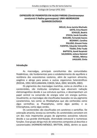 Estudos ecológicos na Ilha de Santa Catarina
Ecologia de Campo UFSC 2011
191
EXPRESSÃO DE PIGMENTOS EM ALGAS PARDAS (Canistrocarpus
cervicornis E Padina gymnospora): UMA ABORDAGEM
QUIMIOECOLÓGICA
MELLO, Anna Jacinta Machado
SAITO, Erica Naomi
SCHULZE, Beatriz
STICCA, Sarah Carvalho
BUELONI, Fernanda Soares
BEZAMAT, Carolina
PALUDO, Giovani Festa
FUENTES, Eduardo Vetromilla
TSUDA, Érika Tsuda
BAPTISTA, Itamê Karpinski
SALDANHA, Juliana Hammel
HESSEL, Mônica
LHULLIER, Cíntia
Introdução
As macroalgas, principais constituintes das comunidades
fitobênticas, são fundamentais para o estabelecimento do equilíbrio e
resiliência dos ecossistemas costeiros, além de suprirem alimento,
oxigênio e abrigo para peixes e outros organismos heterotróficos
(ROCHA, 1992; MCCLANAHAN; COKOS; SALA, 2002; WILSON, 2002).
Os pigmentos das macroalgas marinhas, como as clorofilas e os
carotenóides, são moléculas complexas que absorvem radiação
eletromagnética devido à sua estrutura química, e desempenham um
papel central na conversão de energia solar em energia química.
Usualmente, as macroalgas são classificadas baseadas no seu pigmento
característico, tais como: as Rhodophytas que são conhecidas como
algas vermelhas; as Phaeophytas, como algas pardas; e as
Chlorophytas, como algas verdes.
Os carotenóides são classificados em carotenos e xantofilas. De
coloração amarela, laranja ou vermelha. Os carotenóides consistem em
um dos mais importantes grupos de pigmentos acessórios naturais
devido a sua grande distribuição, diversidade estrutural e numerosas
funções. Esse grupo abriga mais de setecentos compostos já descritos e
caracterizados (HORNERO-MÉNDEZ; BRITTON, 2002), dentre os quais
 