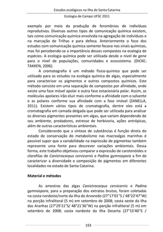 Estudos ecológicos na Ilha de Santa Catarina
Ecologia de Campo UFSC 2011
193
exemplo por meio da produção de feromônios de indivíduos
reprodutivos. Diversos outros tipos de comunicação química existem,
tais como comunicação química envolvida na agregação de indivíduos e
na marcação de Trilhas e para defesa. Anteriormente o foco dos
estudos com comunicação química somente focava nos sinais químicos,
mas foi percebendo-se a importância desses compostos na ecologia de
espécies. A ecologia química pode ser utilizada desde o nível de gene
para o nível de populações, comunidades e ecossistema. (DICKE;
TAKKEN, 2006).
A cromatografia é um método físico-quimico que pode ser
utilizado para os estudos na ecologia química de algas, especialmente
para caracterizar os pigmentos e outros compostos químicos. Este
método consiste em uma separação de compostos por afinidade, onde
existe uma fase móvel apolar e outra fase estacionária polar. Assim, as
moléculas apolares irão eluir mais conforme a afinidade com o solvente
e as polares conforme sua afinidade com a fase imóvel (ZANELLA,
2011). Existem vários tipos de cromatografia, dentre eles está a
cromatografia em camada delgada que pode ser utilizada para analisar
os diversos pigmentos presentes em algas, que variam dependendo de
seu ambiente, predadores, estresse de herbivoria, ações antrópicas,
além de outras características ambientais.
Considerando que a síntese de substâncias é função direta do
estado de conservação do metabolismo nas macroalgas marinhas é
possível supor que a variabilidade na expressão de pigmentos também
represente uma fonte para descrever variações ambientais. Dessa
forma, este trabalho objetivou comparar a expressão de carotenóides e
clorofilas de Canistrocarpus cervicornis e Padina gymnospora a fim de
caracterizar a diversidade e composição de pigmentos em diferentes
localidades no estado de Santa Catarina.
Material e métodos
As amostras das algas Canistrocarpus cervicornis e Padina
gymnospora, para a preparação dos extratos brutos, foram coletadas
na costa nordeste/norte da Ilha do Arvoredo (27°17'01"S / 48°22'47"W)
na porção infralitoral (5 m) em setembro de 2008; costa oeste da Ilha
das Aranhas (27°29'11"S/ 48°21'36"W) na porção infralitoral (5 m) em
setembro de 2008; costa nordeste da Ilha Deserta (27°15'40"S /
 