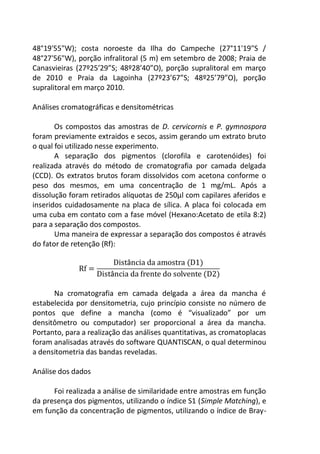 48°19'55"W); costa noroeste da Ilha do Campeche (27°11'19"S /
48°27'56"W), porção infralitoral (5 m) em setembro de 2008; Praia de
Canasvieiras (27º25’29”S; 48º28’40”O), porção supralitoral em março
de 2010 e Praia da Lagoinha (27º23’67”S; 48º25’79”O), porção
supralitoral em março 2010.
Análises cromatográficas e densitométricas
Os compostos das amostras de D. cervicornis e P. gymnospora
foram previamente extraidos e secos, assim gerando um extrato bruto
o qual foi utilizado nesse experimento.
A separação dos pigmentos (clorofila e carotenóides) foi
realizada através do método de cromatografia por camada delgada
(CCD). Os extratos brutos foram dissolvidos com acetona conforme o
peso dos mesmos, em uma concentração de 1 mg/mL. Após a
dissolução foram retirados alíquotas de 250µl com capilares aferidos e
inseridos cuidadosamente na placa de sílica. A placa foi colocada em
uma cuba em contato com a fase móvel (Hexano:Acetato de etila 8:2)
para a separação dos compostos.
Uma maneira de expressar a separação dos compostos é através
do fator de retenção (Rf):
â
â
Na cromatografia em camada delgada a área da mancha é
estabelecida por densitometria, cujo princípio consiste no número de
pontos que define a mancha (como é “visualizado” por um
densitômetro ou computador) ser proporcional a área da mancha.
Portanto, para a realização das análises quantitativas, as cromatoplacas
foram analisadas através do software QUANTISCAN, o qual determinou
a densitometria das bandas reveladas.
Análise dos dados
Foi realizada a análise de similaridade entre amostras em função
da presença dos pigmentos, utilizando o índice S1 (Simple Matching), e
em função da concentração de pigmentos, utilizando o índice de Bray-
 