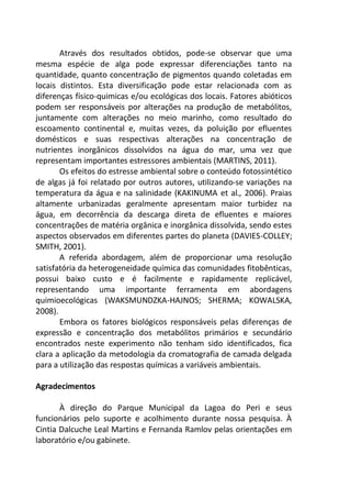 Através dos resultados obtidos, pode-se observar que uma
mesma espécie de alga pode expressar diferenciações tanto na
quantidade, quanto concentração de pigmentos quando coletadas em
locais distintos. Esta diversificação pode estar relacionada com as
diferenças físico-quimicas e/ou ecológicas dos locais. Fatores abióticos
podem ser responsáveis por alterações na produção de metabólitos,
juntamente com alterações no meio marinho, como resultado do
escoamento continental e, muitas vezes, da poluição por efluentes
domésticos e suas respectivas alterações na concentração de
nutrientes inorgânicos dissolvidos na água do mar, uma vez que
representam importantes estressores ambientais (MARTINS, 2011).
Os efeitos do estresse ambiental sobre o conteúdo fotossintético
de algas já foi relatado por outros autores, utilizando-se variações na
temperatura da água e na salinidade (KAKINUMA et al., 2006). Praias
altamente urbanizadas geralmente apresentam maior turbidez na
água, em decorrência da descarga direta de efluentes e maiores
concentrações de matéria orgânica e inorgânica dissolvida, sendo estes
aspectos observados em diferentes partes do planeta (DAVIES-COLLEY;
SMITH, 2001).
A referida abordagem, além de proporcionar uma resolução
satisfatória da heterogeneidade química das comunidades fitobênticas,
possui baixo custo e é facilmente e rapidamente replicável,
representando uma importante ferramenta em abordagens
quimioecológicas (WAKSMUNDZKA-HAJNOS; SHERMA; KOWALSKA,
2008).
Embora os fatores biológicos responsáveis pelas diferenças de
expressão e concentração dos metabólitos primários e secundário
encontrados neste experimento não tenham sido identificados, fica
clara a aplicação da metodologia da cromatografia de camada delgada
para a utilização das respostas químicas a variáveis ambientais.
Agradecimentos
À direção do Parque Municipal da Lagoa do Peri e seus
funcionários pelo suporte e acolhimento durante nossa pesquisa. À
Cintia Dalcuche Leal Martins e Fernanda Ramlov pelas orientações em
laboratório e/ou gabinete.
 