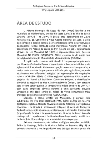 Ecologia de Campo na Ilha de Santa Catarina
PPG Ecologia UFSC 2011
19
ÁREA DE ESTUDO
O Parque Municipal da Lagoa do Peri (PMLP) localiza-se no
município de Florianópolis, situado na costa sudeste da Ilha de Santa
Catarina (27°43’S - 48°38’W), e possui área aproximada de 2.030
hectares (Fig. 1). Conforme o Novo Código Florestal de 1965, a área
que compõe o parque passou a ser considerada como de preservação
permanente, sendo tombada como Patrimônio Natural em 1976 e
convertida em Parque da Lagoa do Peri no ano de 1981, resguardada
através da Lei Municipal Nº 1.828 e regulamentada pelo Decreto
Municipal Nº 091/82 (SIMONASSI, 2001), estando desde então sob
jurisdição da Fundação Municipal do Meio Ambiente (FLORAM).
A região onde o parque está situado é composta principalmente
por Floresta Ombrófila Densa e encontra-se sobre forte influência de
ações antrópicas, devido à intensa ocupação do entorno. No passado, a
maior parte da área do parque era utilizada pela agricultura, estando
atualmente em diferentes estágios de regeneração da vegetação
natural (CARUSO, 1990). O clima regional apresenta características
próprias do litoral sul brasileiro. Conforme Köppen, a classificação
climática da região é do tipo Cfa (Mesotérmico Úmido), sem estação
seca e com verão quente. A temperatura média anual é de 20,4°C –
com baixa amplitude térmica durante o ano; apresenta elevada
umidade o ano todo, sendo os meses de verão comumente mais
chuvosos que os meses de inverno (CECCA, 1996).
Segundo o Plano Diretor do Município, o parque está
subdividido em três áreas (FLORAM; PMF, 2009). i) Área de Reserva
Biológica: engloba a Floresta Pluvial de Encosta Atlântica e a vegetação
Litorânea - destinada à preservação integral; ii) Área de Paisagem
Cultural: onde estão situados assentamentos e atividades tradicionais
(engenhos de farinha e de cana-de-açúcar); iii) Área de Lazer: área da
restinga e do corpo lacunar - destinada a fins educacionais, científicos e
de lazer. Esta última abriga a sede administrativa do parque.
Existem, atualmente, três trilhas ecológicas contidas no PMLP:
Trilha da Restinga, Trilha da Gurita e Trilha do Saquinho (Fig. 1). A
primeira atravessa o rio Sangradouro, que deságua entre as praias da
 