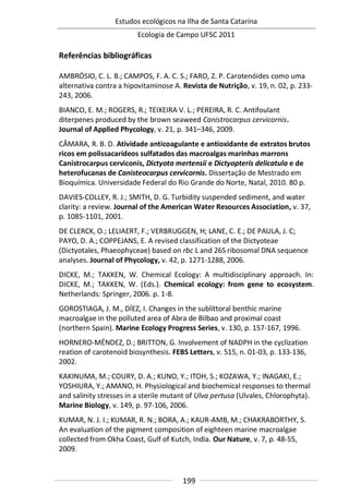 Estudos ecológicos na Ilha de Santa Catarina
Ecologia de Campo UFSC 2011
199
Referências bibliográficas
AMBRÓSIO, C. L. B.; CAMPOS, F. A. C. S.; FARO, Z. P. Carotenóides como uma
alternativa contra a hipovitaminose A. Revista de Nutrição, v. 19, n. 02, p. 233-
243, 2006.
BIANCO, E. M.; ROGERS, R.; TEIXEIRA V. L.; PEREIRA, R. C. Antifoulant
diterpenes produced by the brown seaweed Canistrocarpus cervicornis.
Journal of Applied Phycology, v. 21, p. 341–346, 2009.
CÂMARA, R. B. D. Atividade anticoagulante e antioxidante de extratos brutos
ricos em polissacarídeos sulfatados das macroalgas marinhas marrons
Canistrocarpus cerviconis, Dictyota mertensii e Dictyopteris delicatula e de
heterofucanas de Canisteocarpus cervicornis. Dissertação de Mestrado em
Bioquímica. Universidade Federal do Rio Grande do Norte, Natal, 2010. 80 p.
DAVIES-COLLEY, R. J.; SMITH, D. G. Turbidity suspended sediment, and water
clarity: a review. Journal of the American Water Resources Association, v. 37,
p. 1085-1101, 2001.
DE CLERCK, O.; LELIAERT, F.; VERBRUGGEN, H; LANE, C. E.; DE PAULA, J. C;
PAYO, D. A.; COPPEJANS, E. A revised classification of the Dictyoteae
(Dictyotales, Phaeophyceae) based on rbc L and 26S ribosomal DNA sequence
analyses. Journal of Phycology, v. 42, p. 1271-1288, 2006.
DICKE, M.; TAKKEN, W. Chemical Ecology: A multidisciplinary approach. In:
DICKE, M.; TAKKEN, W. (Eds.). Chemical ecology: from gene to ecosystem.
Netherlands: Springer, 2006. p. 1-8.
GOROSTIAGA, J. M., DÍEZ, I. Changes in the sublittoral benthic marine
macroalgae in the polluted area of Abra de Bilbao and proximal coast
(northern Spain). Marine Ecology Progress Series, v. 130, p. 157-167, 1996.
HORNERO-MÉNDEZ, D.; BRITTON, G. Involvement of NADPH in the cyclization
reation of carotenoid biosynthesis. FEBS Letters, v. 515, n. 01-03, p. 133-136,
2002.
KAKINUMA, M.; COURY, D. A.; KUNO, Y.; ITOH, S.; KOZAWA, Y.; INAGAKI, E.;
YOSHIURA, Y.; AMANO, H. Physiological and biochemical responses to thermal
and salinity stresses in a sterile mutant of Ulva pertusa (Ulvales, Chlorophyta).
Marine Biology, v. 149, p. 97-106, 2006.
KUMAR, N. J. I.; KUMAR, R. N.; BORA, A.; KAUR-AMB, M.; CHAKRABORTHY, S.
An evaluation of the pigment composition of eighteen marine macroalgae
collected from Okha Coast, Gulf of Kutch, India. Our Nature, v. 7, p. 48-55,
2009.
 