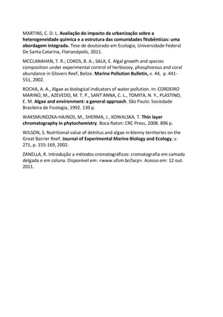 MARTINS, C. D. L. Avaliação do impacto da urbanização sobre a
heterogeneidade química e a estrutura das comunidades fitobênticas: uma
abordagem integrada. Tese de doutorado em Ecologia, Universidade Federal
De Santa Catarina, Florianópolis, 2011.
MCCLANAHAN, T. R.; COKOS, B. A.; SALA, E. Algal growth and species
composition under experimental control of herbivovy, phosphorous and coral
abundance in Glovers Reef, Belize. Marine Pollution Bulletin, v. 44, p. 441-
551, 2002.
ROCHA, A. A., Algae as biological indicators of water pollution. In: CORDEIRO
MARINO, M., AZEVEDO, M. T. P., SANT'ANNA, C. L., TOMITA, N. Y., PLASTINO,
E. M. Algae and environment: a general approach. São Paulo: Sociedade
Brasileira de Ficologia, 1992. 130 p.
WAKSMUNDZKA-HAJNOS, M., SHERMA, J., KOWALSKA, T. Thin layer
chromatography in phytochemistry. Boca Raton: CRC Press, 2008. 896 p.
WILSON, S. Nutritional value of detritus and algae in blenny territories on the
Great Barrier Reef. Journal of Experimental Marine Biology and Ecology, v.
271, p. 155-169, 2002.
ZANELLA, R. Introdução a métodos cromatográficos: cromatografia em camada
delgada e em coluna. Disponível em: <www.ufsm.br/larp>. Acesso em: 12 out.
2011.
 