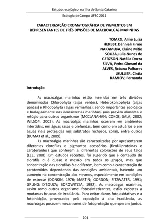 Estudos ecológicos na Ilha de Santa Catarina
Ecologia de Campo UFSC 2011
201
CARACTERIZAÇÃO CROMATOGRÁFICA DE PIGMENTOS EM
REPRESENTANTES DE TRÊS DIVISÕES DE MACROALGAS MARINHAS
TOMAZI, Aline Luiza
HERBST, Dannieli Firme
NAKAMURA, Elaine Mitie
SOUZA, Julia Nunes de
GERZSON, Natália Dozza
SILVA, Pedro Giovani da
ALVES, Rubana Palhares
LHULLIER, Cíntia
RAMLOV, Fernanda
Introdução
As macroalgas marinhas estão inseridas em três divisões
denominadas Chlorophyta (algas verdes), Heterokontophyta (algas
pardas) e Rhodophyta (algas vermelhas), sendo importantes ecológica
e biologicamente nos ecossistemas marinhos, pois provêm alimento e
refúgio para outros organismos (MCCLANAHAN; COKOS; SALA, 2002;
WILSON, 2002). As macroalgas marinhas ocorrem em ambientes
intertidais, em águas rasas e profundas, bem como em estuários e em
águas mais protegidas nos substratos rochosos, corais, entre outros
(KUMAR et al., 2009).
As macroalgas marinhas são caracterizadas por apresentarem
diferentes clorofilas e pigmentos acessórios (ficobiliproteínas e
carotenóides) que conferem as diferentes colorações de seus talos
(LEE, 2008). Em estudos recentes, foi sugerido que o conteúdo de
clorofila a é quase o mesmo em todos os grupos, mas que
concentração das clorofilas b e c diferem, bem como a concentração de
carotenóides dependendo das condições ambientais, havendo um
aumento na concentração dos mesmos, especialmente em condições
de estresse (DONKIN, 1976; MARTIN; GORDON; FITZWATER, 1991;
GRUNG; D’SOUZA; BOROWITZKA, 1992). As macroalgas marinhas,
assim como outros organismos fotossintetizantes, estão expostas a
mudanças bruscas de irradiância. Para evitar danos foto-oxidativos e a
fotoinibição, provocados pela exposição à alta irradiância, as
macroalgas possuem mecanismos de fotoproteção que operam juntos.
 