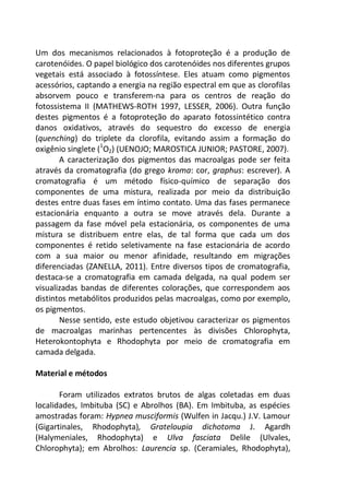 Um dos mecanismos relacionados à fotoproteção é a produção de
carotenóides. O papel biológico dos carotenóides nos diferentes grupos
vegetais está associado à fotossíntese. Eles atuam como pigmentos
acessórios, captando a energia na região espectral em que as clorofilas
absorvem pouco e transferem-na para os centros de reação do
fotossistema II (MATHEWS-ROTH 1997, LESSER, 2006). Outra função
destes pigmentos é a fotoproteção do aparato fotossintético contra
danos oxidativos, através do sequestro do excesso de energia
(quenching) do triplete da clorofila, evitando assim a formação do
oxigênio singlete (1
O2) (UENOJO; MAROSTICA JUNIOR; PASTORE, 2007).
A caracterização dos pigmentos das macroalgas pode ser feita
através da cromatografia (do grego kroma: cor, graphus: escrever). A
cromatografia é um método físico-químico de separação dos
componentes de uma mistura, realizada por meio da distribuição
destes entre duas fases em íntimo contato. Uma das fases permanece
estacionária enquanto a outra se move através dela. Durante a
passagem da fase móvel pela estacionária, os componentes de uma
mistura se distribuem entre elas, de tal forma que cada um dos
componentes é retido seletivamente na fase estacionária de acordo
com a sua maior ou menor afinidade, resultando em migrações
diferenciadas (ZANELLA, 2011). Entre diversos tipos de cromatografia,
destaca-se a cromatografia em camada delgada, na qual podem ser
visualizadas bandas de diferentes colorações, que correspondem aos
distintos metabólitos produzidos pelas macroalgas, como por exemplo,
os pigmentos.
Nesse sentido, este estudo objetivou caracterizar os pigmentos
de macroalgas marinhas pertencentes às divisões Chlorophyta,
Heterokontophyta e Rhodophyta por meio de cromatografia em
camada delgada.
Material e métodos
Foram utilizados extratos brutos de algas coletadas em duas
localidades, Imbituba (SC) e Abrolhos (BA). Em Imbituba, as espécies
amostradas foram: Hypnea musciformis (Wulfen in Jacqu.) J.V. Lamour
(Gigartinales, Rhodophyta), Grateloupia dichotoma J. Agardh
(Halymeniales, Rhodophyta) e Ulva fasciata Delile (Ulvales,
Chlorophyta); em Abrolhos: Laurencia sp. (Ceramiales, Rhodophyta),
 