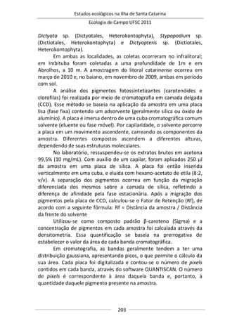 Estudos ecológicos na Ilha de Santa Catarina
Ecologia de Campo UFSC 2011
203
Dictyota sp. (Dictyotales, Heterokontophyta), Stypopodium sp.
(Dictiotales, Heterokontophyta) e Dictyopteris sp. (Dictiotales,
Heterokontophyta).
Em ambas as localidades, as coletas ocorreram no infralitoral;
em Imbituba foram coletadas a uma profundidade de 1m e em
Abrolhos, a 10 m. A amostragem do litoral catarinense ocorreu em
março de 2010 e, no baiano, em novembro de 2009, ambas em período
com sol.
A análise dos pigmentos fotossintetizantes (carotenóides e
clorofilas) foi realizada por meio de cromatografia em camada delgada
(CCD). Esse método se baseia na aplicação da amostra em uma placa
lisa (fase fixa) contendo um adsorvente (geralmente sílica ou óxido de
alumínio). A placa é imersa dentro de uma cuba cromatográfica comum
solvente (eluente ou fase móvel). Por capilaridade, o solvente percorre
a placa em um movimento ascendente, carreando os componentes da
amostra. Diferentes compostos ascendem a diferentes alturas,
dependendo de suas estruturas moleculares.
No laboratório, ressuspendeu-se os extratos brutos em acetona
99,5% (10 mg/mL). Com auxílio de um capilar, foram aplicados 250 µl
da amostra em uma placa de sílica. A placa foi então inserida
verticalmente em uma cuba, e eluida com hexano-acetato de etila (8:2,
v/v). A separação dos pigmentos ocorreu em função da migração
diferenciada dos mesmos sobre a camada de sílica, refletindo a
diferença de afinidade pela fase estacionária. Após a migração dos
pigmentos pela placa de CCD, calculou-se o Fator de Retenção (Rf), de
acordo com a seguinte fórmula: Rf = Distância da amostra / Distância
da frente do solvente
Utilizou-se como composto padrão β-caroteno (Sigma) e a
concentração de pigmentos em cada amostra foi calculada através da
densitometria. Essa quantificação se baseia na prerrogativa de
estabelecer o valor da área de cada banda cromatográfica.
Em cromatografia, as bandas geralmente tendem a ter uma
distribuição gaussiana, apresentando picos, o que permite o cálculo da
sua área. Cada placa foi digitalizada e contou-se o número de pixels
contidos em cada banda, através do software QUANTISCAN. O número
de pixels é correspondente à área daquela banda e, portanto, à
quantidade daquele pigmento presente na amostra.
 