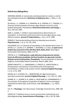 Referências bibliográficas
DEMMING-ADAMS, B. Carotenoids and photoprotection in plants: a role for
the xanthophyll zeaxanthin. Biochimica et Biophysica Acta, v. 1020, p. 1-24,
1990.
DE-PAULA, J. C.; PEDRINI, A. G.; PINHEIRO, M. D.; PEREIRA, R. C.; TEIXEIRA, V. L.
Chemical similarity between the brown algae Dictyota cervicornis and D.
pardalis (Dictyotales, Phaeophyta). Biochemical Systematics and Ecology, v.
29, p. 425-427, 2001.
DERE, S.; GUNES, T.; SIVASI, R. Spectrophotometric determination of
chlorophyll - A, B and total carotenoid contents of some algae species using
different solvents. Journal of Tropical Botany, v. 22, p. 13-17, 1998.
DONKIN, P. Ketocarotenoid biosynthesis by Haematococcus lacustris.
Phytochemistry, v. 15, p. 711-715, 1976.
FIGUEIREDO, M. A. O. Diversity of macrophytes in the Abrolhos Bank, Brazil. In:
DUTRA, G. F.; ALLEN, G. R.; WERNER, T.; McKENNA, S. A. (Eds.). A rapid marine
biodiversity assessment of the Abrolhos Bank, Bahia, Brazil. Washington:
Conservation International, 2006. p. 67-74.
FREITAS, O. S. P. Perfil químico e ação defensiva comparativa de extratos
brutos de diferentes localidades do litoral brasileiro da alga parda marinha
Dictyota mertensii (Dictyotales, Phaeophyta). Tese de Doutorado em Química
Orgânica, Universidade Federal Fluminense, Niterói, 2006. 229 p.
GOMÉZ-PINCHETTI, J. L.; RAMAZANOV, Z.; FONTES, A.; GARCÍA-REINA, G.
Photosynthetic characteristics of Dunaliella salina (Chlorophyceae,
Dunaliellales) in relation to β-carotene content. Journal of Applied Phycology,
v. 4, p. 11-15, 1992.
GRUNG, M. F.; D’SOUZA, M. L.; BOROWITZKA, M. Algal Carotenoids 1.
Secondary Carotenoids. Journal of Applied Phycology, v. 4, p. 165-171, 1992.
KUMAR, N. J. I.; KUMAR, R. N.; BORA, A.; KAUR-AMB, M.; CHAKRABORTHY, S.
An evaluation of the pigment composition of eighteen marine macroalgae
collected from Okha Coast, Gulf of Kutch, India. Our Nature, v. 7, p. 48-55,
2009.
LEE, R. E. Phycology. 4 ed. Nova Iorque: Cambridge University Press, 2008. 548
p.
LESSER, M. P. Oxidative stress in marine environments: biochemistry and
physiologicalecology. Annual Review of Physiology, v. 68, p. 253-78, 2006.
 