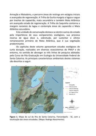 Armação e Matadeiro, e percorre áreas de restinga em estágios iniciais
e avançados de regeneração. A Trilha da Gurita margeia a lagoa e segue
por trechos de capoeirão, mata secundária e também Mata Atlântica
em avançado estado de regeneração. A Trilha do Saquinho contorna a
margem noroeste da lagoa e contempla áreas de capoeirão e Mata
Atlântica secundária.
Esta unidade de conservação destaca-se dentre outras do estado
pela importância de seus componentes ecológicos, sua preciosa
reserva de água doce e, sobretudo, por sustentar o último
remanescente primário de Mata Atlântica, que é sua vegetação
predominante.
Os capítulos deste volume apresentam estudos ecológicos de
curta duração, realizados em diversos ecossistemas do PMLP e do
entorno, no sentido de abranger as três linhas de pesquisa adotadas
pelo Curso de Pós-Graduação em Ecologia da Universidade Federal de
Santa Catarina. As principais características ambientais destes sistemas
são descritas a seguir.
Figura 1. Mapa do sul da Ilha de Santa Catarina, Florianópolis - SC, com a
localização das áreas estudadas. (Mapa: Rodrigo Nascimento).
 