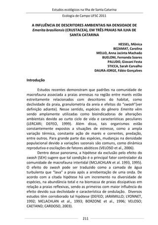 Estudos ecológicos na Ilha de Santa Catarina
Ecologia de Campo UFSC 2011
211
A INFLUÊNCIA DE DESCRITORES AMBIENTAIS NA DENSIDADE DE
Emerita brasiliensis (CRUSTACEA), EM TRÊS PRAIAS NA ILHA DE
SANTA CATARINA
HESSEL, Mônica
BEZAMAT, Carolina
MELLO, Anna Jacinta Machado
BUELONI, Fernanda Soares
PALUDO, Giovani Festa
STICCA, Sarah Carvalho
DAURA-JORGE, Fábio Gonçalves
Introdução
Estudos recentes demonstram que padrões na comunidade de
macrofauna associada a praias arenosas na região entre marés estão
estreitamente relacionados com descritores do habitat, como
declividade da praia, granulometria da areia e efeitos do “swash”(ver
definição adiante). Nesse sentido, espécies do gênero Emerita vêm
sendo amplamente utilizadas como bioindicadoras de alterações
ambientais devido ao curto ciclo de vida e características peculiares
(LERCARI; DEFEO, 1999). Além disso, tais organismos estão
constantemente expostos a situações de estresse, como a ampla
variação térmica, constante ação de marés e correntes, predação,
entre outros. Para grande parte das espécies, mudanças na densidade
populacional devido a variações sazonais são comuns, como dinâmica
reprodutiva e oscilações de fatores abióticos (VELOSO et al., 2006).
Dentro desse panorama, a hipótese da exclusão pelo efeito do
swash (SEH) sugere que tal condição é o principal fator controlador da
comunidade de macrofauna intertidal (MCLACHLAN et al. 1993, 1995).
O efeito do swash pode ser traduzido como a camada de água
turbulenta que “lava” a praia após a arrebentação de uma onda. De
acordo com a citada hipótese há um incremento na diversidade de
espécies, na abundância total e na biomassa de praias dissipativas em
relação a praias reflexivas, sendo as primeiras com maior influência do
efeito devido sua declividade e característica de ondulação. Diversos
estudos têm corroborado tal hipótese (DEFEO; JARAMILLO; LYONNET,
1992; MCLACHLAN et al., 1993; BORZONE et al., 1996; VELOSO;
CAETANO; CARDOSO, 2003).
 