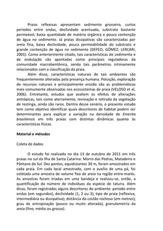 Praias reflexivas apresentam sedimento grosseiro, curtos
períodos entre ondas, declividade acentuada, substrato bastante
permeável, baixa quantidade de matéria orgânica e pouca contenção
de água no sedimento. Já praias dissipativas são caracterizadas por
areia fina, baixa declividade, pouca permeabilidade do substrato e
grande contenção de água no sedimento (DEFEO; GÓMEZ; LERCARI,
2001). Como anteriormente citado, tais características do sedimento e
de ondulação são apontadas como principais reguladoras da
comunidade macrobentônica, sendo tais parâmetros intimamente
relacionados com a classificação da praia.
Além disso, características naturais de tais ambientes são
frequentemente alteradas pela presença humana. Poluição, exploração
de recursos naturais e principalmente erosão são as problemáticas
mais comumente observadas nos ecossistemas de praia (VELOSO et al,
2006). Entretanto, estudos que avaliem os efeitos de alterações
antrópicas, tais como aterramento, recreação e retirada da vegetação
de restinga, ainda são raros. Dentro desse cenário, o presente estudo
tem como objetivo identificar quais descritores de habitat podem ser
determinantes para explicar a variação na densidade de Emerita
brasiliensis em três praias com distintas dinâmicas quanto às
características físicas.
Material e métodos
Coleta de dados
O estudo foi realizado no dia 13 de outubro de 2011 em três
praias no sul da Ilha de Santa Catarina: Morro das Pedras, Matadeiro e
Pântano do Sul. Dez pontos, equidistantes 30 m, foram amostrados em
cada praia. Em cada local amostrado, com o auxílio de uma pá, foi
coletada uma amostra de volume fixo de areia na região entre-marés.
As amostras foram triadas em uma bandeja e realizou-se, então, a
quantificação do número de indivíduos da espécie de tatuíra. Além
disso, foram registrados alguns descritores do ambiente: período entre
ondas (em segundos); declividade (1, 2 ou 3), tipo de praia (reflexiva,
intermediária ou dissipativa); distância do costão rochoso (em metros);
grau de antropização (pouco ou muito alterada); granulometria da
areia (fino, médio ou grosso).
 