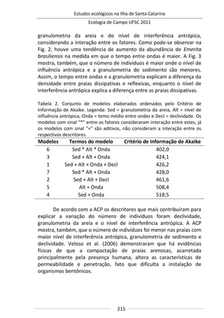 Estudos ecológicos na Ilha de Santa Catarina
Ecologia de Campo UFSC 2011
215
granulometria da areia e do nível de interferência antrópica,
considerando a interação entre os fatores. Como pode-se observar na
Fig. 2, houve uma tendência de aumento da abundância de Emerita
brasiliensis na medida em que o tempo entre ondas é maior. A Fig. 3
mostra, também, que o número de indivíduos é maior onde o nível de
influência antrópica e a granulometria do sedimento são menores.
Assim, o tempo entre ondas e a granulometria explicam a diferença da
densidade entre praias dissipativas e reflexivas, enquanto o nível de
interferência antrópica explica a diferença entre as praias dissipativas.
Tabela 2. Conjunto de modelos elaborados ordenados pelo Critério de
Informação de Akaike. Legenda: Sed = granulometria da areia, Alt = nível de
influência antrópica, Onda = temo médio entre ondas e Decl = declividade. Os
modelos com sinal “*” entre os fatores consideraram interação entre estes; já
os modelos com sinal “+” são aditivos, não consideram a interação entre os
respectivos descritores.
Modelos Termos do modelo Critério de Informação de Akaike
6 Sed * Alt * Onda 402,0
3 Sed + Alt + Onda 424,1
1 Sed + Alt + Onda + Decl 426,2
7 Sed * Alt + Onda 428,0
2 Sed + Alt + Decl 461,6
5 Alt + Onda 508,4
4 Sed + Onda 518,5
De acordo com a ACP os descritores que mais contribuíram para
explicar a variação do número de indivíduos foram declividade,
granulometria da areia e o nível de interferência antrópica. A ACP
mostra, também, que o número de indivíduos foi menor nas praias com
maior nível de interferência antrópica, granulometria de sedimento e
declividade. Veloso et al. (2006) demonstraram que há evidências
físicas de que a compactação de praias arenosas, acarretada
principalmente pela presença humana, altera as características de
permeabilidade e penetração, fato que dificulta a instalação de
organismos bentônicos.
 