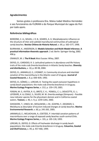 Agradecimentos
Somos gratos à professora Dra. Malva Isabel Medina Hernández
e aos funcionários da FLORAM e do Parque Municipal da Lagoa do Peri
por todo apoio.
Referências bibliográficas
BORZONE, C. A.; SOUZA, J. R. B.; SOARES, A. G. Morphodynamic inﬂuence on
the structure of inter and subtidal macrofaunal communities of subtropical
sandy beaches. Revista Chilena de Historia Natural, v. 69, p. 565–577, 1996.
BURNHAM, K.; ANDERSON, D. Models Selection and Multi-Model Inference. A
practical information-theoretic approach. 2 ed. Berlin: Springer-Verlag, 2002.
496 p.
CRAWLEY, M. J. The R Book.West Sussex: Wiley, 2007.
DEFEO, O.; CARDOSO, R. S. Latitudinal patterns in abundance and life-history
traits of the mole crab Emerita brasiliensis in Atlantic Sandy beaches. Diversity
and distributions, v. 10, p. 89-98, 2004.
DEFEO, O.; JARAMILLO, E.; LYONNET, A. Community structure and intertidal
zonation of the macroinfauna in the Atlantic coast of Uruguay. Journal of
Coastal Research, v. 8, p. 830–839, 1992.
DEFEO, O.; GÓMEZ, J.; LERCARI, D. Testing the swash exclusion hypothesis in
sandy beach populations: the mole crab Emerita brasiliensis in Uruguay.
Marine Ecology Progress Series, v. 212, p. 159–170, 2001.
FERDIN, M. E.; KVITEK, R. G.; BRETZ, C. K.; POWELL, C. L.; DOUCETTE, G. J.;
LEFEBVRE, K. A; COALE, S.; SILVER, M. W. Emerita analoga (Stimpson) - Possible
new indicator species for the phycotoxin domoic acid in California coastal
waters. Toxicon, v. 40, n. 9, p. 1259-1265, 2002.
GHESKIERE, T.; VINCX, M.; WESLAWSKI, J. M.; SCAPINI, F.; DEGRAER, S.
Meiofauna as descriptor of tourism-induced changes at sandy beaches. Marine
Environmental Research, v. 60, p. 245-265, 2005.
JARAMILLO, E.; MCLACHLAN, A.; COETZEE, P. Intertidal zonation patterns of
macroinfauna over a range of exposed sandy beaches south-central Chile.
Marine Ecology Progress Series, v. 101, p. 105-118, 1993.
LERCARI, D.; DEFEO, O. Effects of freshwater discharge in sandy beach
populations: the mole crab Emerita brasiliensis in Uruguay. Estuarine, Coastal
and Shelf Science, v. 49, p. 457-468, 1999.
 