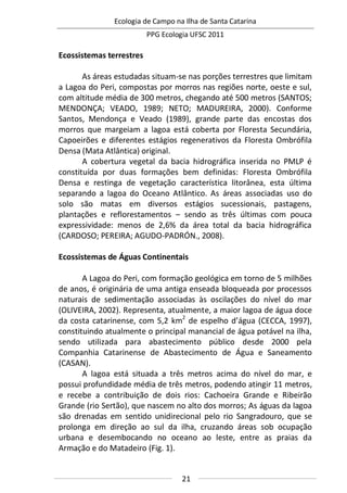Ecologia de Campo na Ilha de Santa Catarina
PPG Ecologia UFSC 2011
21
Ecossistemas terrestres
As áreas estudadas situam-se nas porções terrestres que limitam
a Lagoa do Peri, compostas por morros nas regiões norte, oeste e sul,
com altitude média de 300 metros, chegando até 500 metros (SANTOS;
MENDONÇA; VEADO, 1989; NETO; MADUREIRA, 2000). Conforme
Santos, Mendonça e Veado (1989), grande parte das encostas dos
morros que margeiam a lagoa está coberta por Floresta Secundária,
Capoeirões e diferentes estágios regenerativos da Floresta Ombrófila
Densa (Mata Atlântica) original.
A cobertura vegetal da bacia hidrográfica inserida no PMLP é
constituída por duas formações bem definidas: Floresta Ombrófila
Densa e restinga de vegetação característica litorânea, esta última
separando a lagoa do Oceano Atlântico. As áreas associadas uso do
solo são matas em diversos estágios sucessionais, pastagens,
plantações e reflorestamentos – sendo as três últimas com pouca
expressividade: menos de 2,6% da área total da bacia hidrográfica
(CARDOSO; PEREIRA; AGUDO-PADRÓN., 2008).
Ecossistemas de Águas Continentais
A Lagoa do Peri, com formação geológica em torno de 5 milhões
de anos, é originária de uma antiga enseada bloqueada por processos
naturais de sedimentação associadas às oscilações do nível do mar
(OLIVEIRA, 2002). Representa, atualmente, a maior lagoa de água doce
da costa catarinense, com 5,2 km2
de espelho d’água (CECCA, 1997),
constituindo atualmente o principal manancial de água potável na ilha,
sendo utilizada para abastecimento público desde 2000 pela
Companhia Catarinense de Abastecimento de Água e Saneamento
(CASAN).
A lagoa está situada a três metros acima do nível do mar, e
possui profundidade média de três metros, podendo atingir 11 metros,
e recebe a contribuição de dois rios: Cachoeira Grande e Ribeirão
Grande (rio Sertão), que nascem no alto dos morros; As águas da lagoa
são drenadas em sentido unidirecional pelo rio Sangradouro, que se
prolonga em direção ao sul da ilha, cruzando áreas sob ocupação
urbana e desembocando no oceano ao leste, entre as praias da
Armação e do Matadeiro (Fig. 1).
 