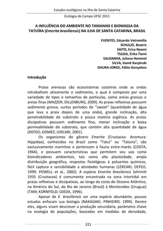 Estudos ecológicos na Ilha de Santa Catarina
Ecologia de Campo UFSC 2011
221
A INFLUÊNCIA DO AMBIENTE NO TAMANHO E BIOMASSA DA
TATUÍRA (Emerita brasiliensis) NA ILHA DE SANTA CATARINA, BRASIL
FUENTES, Eduardo Vetromilla
SCHULZE, Beatriz
SAITO, Erica Naomi
TSUDA, Érika Tiemi
SALDANHA, Juliana Hammel
SILVA, Itamê Karpinski
DAURA-JORGE, Fábio Gonçalves
Introdução
Praias arenosas são ecossistemas costeiros onde as ondas
retrabalham ativamente o sedimento, o qual é composto por uma
variedade de tipos e tamanhos de partículas, como areias grossas e
areias finas (MAZZER; DILLENBURG, 2009). As praias reflexivas possuem
sedimento grosso, curtos períodos de “swash” (quantidade de água
que lava a praia depois de uma onda), grande inclinação, alta
penetrabilidade do substrato e pouca matéria orgânica. As praias
dissipativas possuem sedimento fino, menor inclinação e baixa
permeabilidade do substrato, que contém alta quantidade de água
(DEFEO; GOMEZ; LERCARI, 2001).
Os organismos do gênero Emerita (Crustacea: Anomura:
Hippidae), conhecidos no Brasil como “Tatuí” ou “Tatuíra”, são
exclusivamente marinhos e pertencem à fauna entre-marés (COSTA,
1964), e possuem características que permitem seu uso como
bioindicadores ambientais, tais como alta plasticidade, ampla
distribuição geográfica, respostas fisiológicas à poluentes químicos,
fácil captura e sensibilidade a atividades humanas (LERCARI; DEFEO,
1999; POWELL et al., 2002). A espécie Emerita brasiliensis Schimitt
1935 (Crustacea) é comumente encontrada na zona intertidal em
praias reflexivas e dissipativas, ao longo da costa do Oceano Atlântico,
na América do Sul, do Rio de Janeiro (Brasil) à Montevideo (Uruguai)
(TAM; KORNFIELD; OJEDA, 1996).
Apesar de E. brasiliensis ser uma espécie abundante, poucos
estudos enfocam sua biologia (NAKAGAKI; PINHEIRO, 1999). Dentre
eles, alguns visam descrever a produção secundária, parâmetro chave
na ecologia de populações, baseados em medidas de densidade,
 