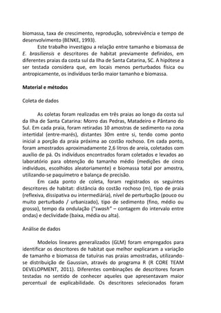 biomassa, taxa de crescimento, reprodução, sobrevivência e tempo de
desenvolvimento (BENKE, 1993).
Este trabalho investigou a relação entre tamanho e biomassa de
E. brasiliensis e descritores de habitat previamente definidos, em
diferentes praias da costa sul da Ilha de Santa Catarina, SC. A hipótese a
ser testada considera que, em locais menos perturbados física ou
antropicamente, os indivíduos terão maior tamanho e biomassa.
Material e métodos
Coleta de dados
As coletas foram realizadas em três praias ao longo da costa sul
da Ilha de Santa Catarina: Morro das Pedras, Matadeiro e Pântano do
Sul. Em cada praia, foram retiradas 10 amostras de sedimento na zona
intertidal (entre-marés), distantes 30m entre si, tendo como ponto
inicial a porção da praia próxima ao costão rochoso. Em cada ponto,
foram amostrados aproximadamente 2,6 litros de areia, coletados com
auxílio de pá. Os indivíduos encontrados foram coletados e levados ao
laboratório para obtenção do tamanho médio (medições de cinco
indivíduos, escolhidos aleatoriamente) e biomassa total por amostra,
utilizando-se paquímetro e balança de precisão.
Em cada ponto de coleta, foram registrados os seguintes
descritores de habitat: distância do costão rochoso (m), tipo de praia
(reflexiva, dissipativa ou intermediária), nível de perturbação (pouco ou
muito perturbado / urbanizado), tipo de sedimento (fino, médio ou
grosso), tempo da ondulação (“swash” – contagem do intervalo entre
ondas) e declividade (baixa, média ou alta).
Análise de dados
Modelos lineares generalizados (GLM) foram empregados para
identificar os descritores de habitat que melhor explicaram a variação
de tamanho e biomassa de tatuíras nas praias amostradas, utilizando-
se distribuição de Gaussian, através do programa R (R CORE TEAM
DEVELOPMENT, 2011). Diferentes combinações de descritores foram
testadas no sentido de conhecer aqueles que apresentavam maior
percentual de explicabilidade. Os descritores selecionados foram
 