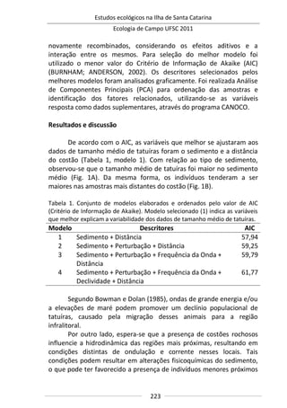 Estudos ecológicos na Ilha de Santa Catarina
Ecologia de Campo UFSC 2011
223
novamente recombinados, considerando os efeitos aditivos e a
interação entre os mesmos. Para seleção do melhor modelo foi
utilizado o menor valor do Critério de Informação de Akaike (AIC)
(BURNHAM; ANDERSON, 2002). Os descritores selecionados pelos
melhores modelos foram analisados graficamente. Foi realizada Análise
de Componentes Principais (PCA) para ordenação das amostras e
identificação dos fatores relacionados, utilizando-se as variáveis
resposta como dados suplementares, através do programa CANOCO.
Resultados e discussão
De acordo com o AIC, as variáveis que melhor se ajustaram aos
dados de tamanho médio de tatuíras foram o sedimento e a distância
do costão (Tabela 1, modelo 1). Com relação ao tipo de sedimento,
observou-se que o tamanho médio de tatuíras foi maior no sedimento
médio (Fig. 1A). Da mesma forma, os indivíduos tenderam a ser
maiores nas amostras mais distantes do costão (Fig. 1B).
Tabela 1. Conjunto de modelos elaborados e ordenados pelo valor de AIC
(Critério de Informação de Akaike). Modelo selecionado (1) indica as variáveis
que melhor explicam a variabilidade dos dados de tamanho médio de tatuíras.
Modelo Descritores AIC
1 Sedimento + Distância 57,94
2 Sedimento + Perturbação + Distância 59,25
3 Sedimento + Perturbação + Frequência da Onda +
Distância
59,79
4 Sedimento + Perturbação + Frequência da Onda +
Declividade + Distância
61,77
Segundo Bowman e Dolan (1985), ondas de grande energia e/ou
a elevações de maré podem promover um declínio populacional de
tatuíras, causado pela migração desses animais para a região
infralitoral.
Por outro lado, espera-se que a presença de costões rochosos
influencie a hidrodinâmica das regiões mais próximas, resultando em
condições distintas de ondulação e corrente nesses locais. Tais
condições podem resultar em alterações fisicoquímicas do sedimento,
o que pode ter favorecido a presença de indivíduos menores próximos
 