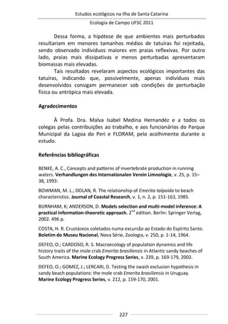 Estudos ecológicos na Ilha de Santa Catarina
Ecologia de Campo UFSC 2011
227
Dessa forma, a hipótese de que ambientes mais perturbados
resultariam em menores tamanhos médios de tatuíras foi rejeitada,
sendo observado indivíduos maiores em praias reflexivas. Por outro
lado, praias mais dissipativas e menos perturbadas apresentaram
biomassas mais elevadas.
Tais resultados revelaram aspectos ecológicos importantes das
tatuíras, indicando que, possivelmente, apenas indivíduos mais
desenvolvidos consigam permanecer sob condições de perturbação
física ou antrópica mais elevada.
Agradecimentos
À Profa. Dra. Malva Isabel Medina Hernandéz e a todos os
colegas pelas contribuições ao trabalho, e aos funcionários do Parque
Municipal da Lagoa do Peri e FLORAM, pelo acolhimento durante o
estudo.
Referências bibliográficas
BENKE, A. C., Concepts and patterns of invertebrate production in running
waters. Verhandlungen des Internationalen Verein Limnologie, v. 25, p. 15–
38, 1993:
BOWMAN, M. L.; DOLAN, R. The relationship of Emerita talpoida to beach
characteristics. Journal of Coastal Research, v. 1, n. 2, p. 151-163, 1985.
BURNHAM, K; ANDERSON, D. Models selection and multi-model inference: A
practical information-theoretic approach. 2nd
edition. Berlin: Springer Verlag,
2002. 496 p.
COSTA, H. R. Crustáceos coletados numa excursão ao Estado do Espírito Santo.
Boletim do Museu Nacional, Nova Série, Zoologia, v. 250, p. 1-14, 1964.
DEFEO, O.; CARDOSO, R. S. Macroecology of population dynamics and life
history traits of the mole crab Emerita brasiliensis in Atlantic sandy beaches of
South America. Marine Ecology Progress Series, v. 239, p. 169-179, 2002.
DEFEO, O.; GOMEZ, J.; LERCARI, D. Testing the swash exclusion hypothesis in
sandy beach populations: the mole crab Emerita brasiliensis in Uruguay.
Marine Ecology Progress Series, v. 212, p. 159-170, 2001.
 
