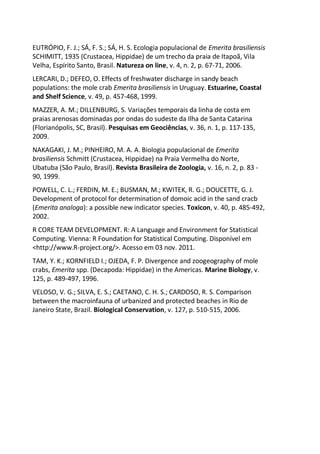EUTRÓPIO, F. J.; SÁ, F. S.; SÁ, H. S. Ecologia populacional de Emerita brasiliensis
SCHIMITT, 1935 (Crustacea, Hippidae) de um trecho da praia de Itapoã, Vila
Velha, Espírito Santo, Brasil. Natureza on line, v. 4, n. 2, p. 67-71, 2006.
LERCARI, D.; DEFEO, O. Effects of freshwater discharge in sandy beach
populations: the mole crab Emerita brasiliensis in Uruguay. Estuarine, Coastal
and Shelf Science, v. 49, p. 457-468, 1999.
MAZZER, A. M.; DILLENBURG, S. Variações temporais da linha de costa em
praias arenosas dominadas por ondas do sudeste da Ilha de Santa Catarina
(Florianópolis, SC, Brasil). Pesquisas em Geociências, v. 36, n. 1, p. 117-135,
2009.
NAKAGAKI, J. M.; PINHEIRO, M. A. A. Biologia populacional de Emerita
brasiliensis Schmitt (Crustacea, Hippidae) na Praia Vermelha do Norte,
Ubatuba (São Paulo, Brasil). Revista Brasileira de Zoologia, v. 16, n. 2, p. 83 -
90, 1999.
POWELL, C. L.; FERDIN, M. E.; BUSMAN, M.; KWITEK, R. G.; DOUCETTE, G. J.
Development of protocol for determination of domoic acid in the sand cracb
(Emerita analoga): a possible new indicator species. Toxicon, v. 40, p. 485-492,
2002.
R CORE TEAM DEVELOPMENT. R: A Language and Environment for Statistical
Computing. Vienna: R Foundation for Statistical Computing. Disponível em
<http://www.R-project.org/>. Acesso em 03 nov. 2011.
TAM, Y. K.; KORNFIELD I.; OJEDA, F. P. Divergence and zoogeography of mole
crabs, Emerita spp. (Decapoda: Hippidae) in the Americas. Marine Biology, v.
125, p. 489-497, 1996.
VELOSO, V. G.; SILVA, E. S.; CAETANO, C. H. S.; CARDOSO, R. S. Comparison
between the macroinfauna of urbanized and protected beaches in Rio de
Janeiro State, Brazil. Biological Conservation, v. 127, p. 510-515, 2006.
 