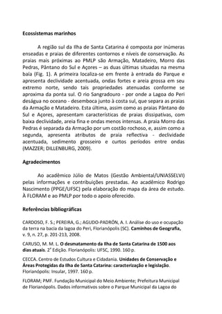 Ecossistemas marinhos
A região sul da Ilha de Santa Catarina é composta por inúmeras
enseadas e praias de diferentes contornos e níveis de conservação. As
praias mais próximas ao PMLP são Armação, Matadeiro, Morro das
Pedras, Pântano do Sul e Açores – as duas últimas situadas na mesma
baía (Fig. 1). A primeira localiza-se em frente à entrada do Parque e
apresenta declividade acentuada, ondas fortes e areia grossa em seu
extremo norte, sendo tais propriedades atenuadas conforme se
aproxima da ponta sul. O rio Sangradouro - por onde a Lagoa do Peri
deságua no oceano - desemboca junto à costa sul, que separa as praias
da Armação e Matadeiro. Esta última, assim como as praias Pântano do
Sul e Açores, apresentam características de praias dissipativas, com
baixa declividade, areia fina e ondas menos intensas. A praia Morro das
Pedras é separada da Armação por um costão rochoso, e, assim como a
segunda, apresenta atributos de praia reflectiva - declividade
acentuada, sedimento grosseiro e curtos períodos entre ondas
(MAZZER; DILLENBURG, 2009).
Agradecimentos
Ao acadêmico Júlio de Matos (Gestão Ambiental/UNIASSELVI)
pelas informações e contribuições prestadas. Ao acadêmico Rodrigo
Nascimento (PPGE/UFSC) pela elaboração do mapa da área de estudo.
À FLORAM e ao PMLP por todo o apoio oferecido.
Referências bibliográficas
CARDOSO, F. S.; PEREIRA, G.; AGUDO-PADRÓN, A. I. Análise do uso e ocupação
da terra na bacia da lagoa do Peri, Florianópolis (SC). Caminhos de Geografia,
v. 9, n. 27, p. 201-213, 2008.
CARUSO, M. M. L. O desmatamento da Ilha de Santa Catarina de 1500 aos
dias atuais. 2a
Edição. Florianópolis: UFSC, 1990. 160 p.
CECCA. Centro de Estudos Cultura e Cidadania. Unidades de Conservação e
Áreas Protegidas da Ilha de Santa Catarina: caracterização e legislação.
Florianópolis: Insular, 1997. 160 p.
FLORAM; PMF. Fundação Municipal do Meio Ambiente; Prefeitura Municipal
de Florianópolis. Dados informativos sobre o Parque Municipal da Lagoa do
 