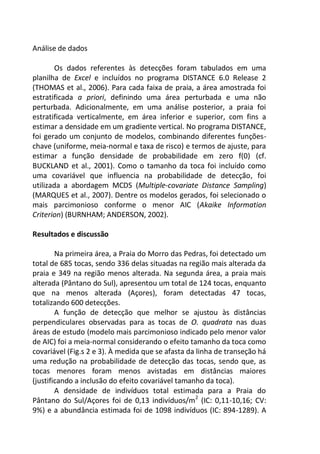 Análise de dados
Os dados referentes às detecções foram tabulados em uma
planilha de Excel e incluídos no programa DISTANCE 6.0 Release 2
(THOMAS et al., 2006). Para cada faixa de praia, a área amostrada foi
estratificada a priori, definindo uma área perturbada e uma não
perturbada. Adicionalmente, em uma análise posterior, a praia foi
estratificada verticalmente, em área inferior e superior, com fins a
estimar a densidade em um gradiente vertical. No programa DISTANCE,
foi gerado um conjunto de modelos, combinando diferentes funções-
chave (uniforme, meia-normal e taxa de risco) e termos de ajuste, para
estimar a função densidade de probabilidade em zero f(0) (cf.
BUCKLAND et al., 2001). Como o tamanho da toca foi incluído como
uma covariável que influencia na probabilidade de detecção, foi
utilizada a abordagem MCDS (Multiple-covariate Distance Sampling)
(MARQUES et al., 2007). Dentre os modelos gerados, foi selecionado o
mais parcimonioso conforme o menor AIC (Akaike Information
Criterion) (BURNHAM; ANDERSON, 2002).
Resultados e discussão
Na primeira área, a Praia do Morro das Pedras, foi detectado um
total de 685 tocas, sendo 336 delas situadas na região mais alterada da
praia e 349 na região menos alterada. Na segunda área, a praia mais
alterada (Pântano do Sul), apresentou um total de 124 tocas, enquanto
que na menos alterada (Açores), foram detectadas 47 tocas,
totalizando 600 detecções.
A função de detecção que melhor se ajustou às distâncias
perpendiculares observadas para as tocas de O. quadrata nas duas
áreas de estudo (modelo mais parcimonioso indicado pelo menor valor
de AIC) foi a meia-normal considerando o efeito tamanho da toca como
covariável (Fig.s 2 e 3). À medida que se afasta da linha de transeção há
uma redução na probabilidade de detecção das tocas, sendo que, as
tocas menores foram menos avistadas em distâncias maiores
(justificando a inclusão do efeito covariável tamanho da toca).
A densidade de indivíduos total estimada para a Praia do
Pântano do Sul/Açores foi de 0,13 indivíduos/m2
(IC: 0,11-10,16; CV:
9%) e a abundância estimada foi de 1098 indivíduos (IC: 894-1289). A
 