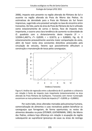 Estudos ecológicos na Ilha de Santa Catarina
Ecologia de Campo UFSC 2011
235
2006), impacto este presente na região alterada do Pântano do Sul e
ausente na região alterada da Praia do Morro das Pedras. As
estimativas de densidade para a Praia do Pântano do Sul foram
imprecisas, sugerindo uma provável variação na taxa de encontro entre
transectos. De fato, parte da área da Praia do Pântano do Sul é utilizada
como estacionamento de carros e barcos, foco de impacto mais
importante, e ocorre uma clara tendência de aumento na densidade de
O. quadrata com o distanciamento deste impacto (Y = -
3,9394+1,465*x; r²= 0,8599; r = 0,9273; p = 0,00001; Fig. 4). O
estacionamento provavelmente acarreta maior compactação da areia,
além de haver nesta área constantes distúrbios provocados pela
circulação de veículos, fatores que possivelmente dificultam a
construção e manutenção de tocas pelos caranguejos.
Figura 4. Análise de regressão entre a abundância de O. quadrata e a distancia
em relação à fonte de impacto mais importante (estacionamento) na área
alterada da Praia Pântano do Sul/Açores. Transectos com menor numeração
encontram-se mais próximos à fonte do impacto (r² = 0,8599; p = 0,00001)
Por outro lado, áreas alteradas marcadas pela presença humana,
comercialização de alimentos e usos recreativos podem beneficiar os
caranguejos que forrageiam, de forma oportunista, os restos de
alimentos deixados na praia (STEINER; LEATHERMAN, 1981). No Morro
das Pedras, embora haja diferença em relação à ocupação da região
subsequente ao supralitoral (presença de casas ou áreas de restinga
 