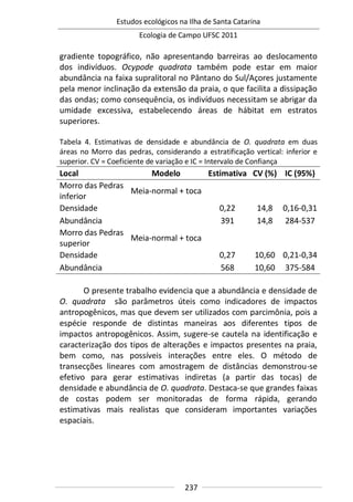 Estudos ecológicos na Ilha de Santa Catarina
Ecologia de Campo UFSC 2011
237
gradiente topográfico, não apresentando barreiras ao deslocamento
dos indivíduos. Ocypode quadrata também pode estar em maior
abundância na faixa supralitoral no Pântano do Sul/Açores justamente
pela menor inclinação da extensão da praia, o que facilita a dissipação
das ondas; como consequência, os indivíduos necessitam se abrigar da
umidade excessiva, estabelecendo áreas de hábitat em estratos
superiores.
Tabela 4. Estimativas de densidade e abundância de O. quadrata em duas
áreas no Morro das pedras, considerando a estratificação vertical: inferior e
superior. CV = Coeficiente de variação e IC = Intervalo de Confiança
Local Modelo Estimativa CV (%) IC (95%)
Morro das Pedras
inferior
Meia-normal + toca
Densidade 0,22 14,8 0,16-0,31
Abundância 391 14,8 284-537
Morro das Pedras
superior
Meia-normal + toca
Densidade 0,27 10,60 0,21-0,34
Abundância 568 10,60 375-584
O presente trabalho evidencia que a abundância e densidade de
O. quadrata são parâmetros úteis como indicadores de impactos
antropogênicos, mas que devem ser utilizados com parcimônia, pois a
espécie responde de distintas maneiras aos diferentes tipos de
impactos antropogênicos. Assim, sugere-se cautela na identificação e
caracterização dos tipos de alterações e impactos presentes na praia,
bem como, nas possíveis interações entre eles. O método de
transecções lineares com amostragem de distâncias demonstrou-se
efetivo para gerar estimativas indiretas (a partir das tocas) de
densidade e abundância de O. quadrata. Destaca-se que grandes faixas
de costas podem ser monitoradas de forma rápida, gerando
estimativas mais realistas que consideram importantes variações
espaciais.
 
