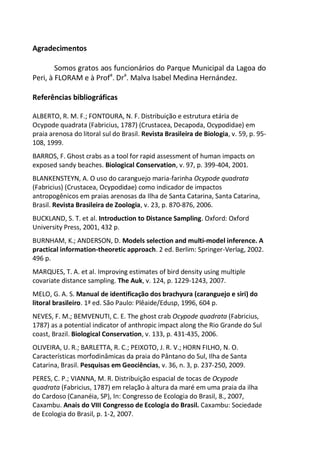 Agradecimentos
Somos gratos aos funcionários do Parque Municipal da Lagoa do
Peri, à FLORAM e à Profa
. Dra
. Malva Isabel Medina Hernández.
Referências bibliográficas
ALBERTO, R. M. F.; FONTOURA, N. F. Distribuição e estrutura etária de
Ocypode quadrata (Fabricius, 1787) (Crustacea, Decapoda, Ocypodidae) em
praia arenosa do litoral sul do Brasil. Revista Brasileira de Biologia, v. 59, p. 95-
108, 1999.
BARROS, F. Ghost crabs as a tool for rapid assessment of human impacts on
exposed sandy beaches. Biological Conservation, v. 97, p. 399-404, 2001.
BLANKENSTEYN, A. O uso do caranguejo maria-farinha Ocypode quadrata
(Fabricius) (Crustacea, Ocypodidae) como indicador de impactos
antropogênicos em praias arenosas da Ilha de Santa Catarina, Santa Catarina,
Brasil. Revista Brasileira de Zoologia, v. 23, p. 870-876, 2006.
BUCKLAND, S. T. et al. Introduction to Distance Sampling. Oxford: Oxford
University Press, 2001, 432 p.
BURNHAM, K.; ANDERSON, D. Models selection and multi-model inference. A
practical information-theoretic approach. 2 ed. Berlim: Springer-Verlag, 2002.
496 p.
MARQUES, T. A. et al. Improving estimates of bird density using multiple
covariate distance sampling. The Auk, v. 124, p. 1229-1243, 2007.
MELO, G. A. S. Manual de identificação dos brachyura (caranguejo e siri) do
litoral brasileiro. 1ª ed. São Paulo: Plêaide/Edusp, 1996, 604 p.
NEVES, F. M.; BEMVENUTI, C. E. The ghost crab Ocypode quadrata (Fabricius,
1787) as a potential indicator of anthropic impact along the Rio Grande do Sul
coast, Brazil. Biological Conservation, v. 133, p. 431-435, 2006.
OLIVEIRA, U. R.; BARLETTA, R. C.; PEIXOTO, J. R. V.; HORN FILHO, N. O.
Características morfodinâmicas da praia do Pântano do Sul, Ilha de Santa
Catarina, Brasil. Pesquisas em Geociências, v. 36, n. 3, p. 237-250, 2009.
PERES, C. P.; VIANNA, M. R. Distribuição espacial de tocas de Ocypode
quadrata (Fabricius, 1787) em relação à altura da maré em uma praia da ilha
do Cardoso (Cananéia, SP), In: Congresso de Ecologia do Brasil, 8., 2007,
Caxambu. Anais do VIII Congresso de Ecologia do Brasil. Caxambu: Sociedade
de Ecologia do Brasil, p. 1-2, 2007.
 