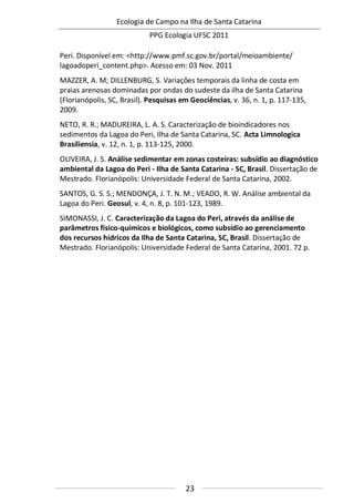 Ecologia de Campo na Ilha de Santa Catarina
PPG Ecologia UFSC 2011
23
Peri. Disponível em: <http://www.pmf.sc.gov.br/portal/meioambiente/
lagoadoperi_content.php>. Acesso em: 03 Nov. 2011
MAZZER, A. M; DILLENBURG, S. Variações temporais da linha de costa em
praias arenosas dominadas por ondas do sudeste da ilha de Santa Catarina
(Florianópolis, SC, Brasil). Pesquisas em Geociências, v. 36, n. 1, p. 117-135,
2009.
NETO, R. R.; MADUREIRA, L. A. S. Caracterização de bioindicadores nos
sedimentos da Lagoa do Peri, Ilha de Santa Catarina, SC. Acta Limnologica
Brasiliensia, v. 12, n. 1, p. 113-125, 2000.
OLIVEIRA, J. S. Análise sedimentar em zonas costeiras: subsídio ao diagnóstico
ambiental da Lagoa do Peri - Ilha de Santa Catarina - SC, Brasil. Dissertação de
Mestrado. Florianópolis: Universidade Federal de Santa Catarina, 2002.
SANTOS, G. S. S.; MENDONÇA, J. T. N. M.; VEADO, R. W. Análise ambiental da
Lagoa do Peri. Geosul, v. 4, n. 8, p. 101-123, 1989.
SIMONASSI, J. C. Caracterização da Lagoa do Peri, através da análise de
parâmetros físico-químicos e biológicos, como subsídio ao gerenciamento
dos recursos hídricos da Ilha de Santa Catarina, SC, Brasil. Dissertação de
Mestrado. Florianópolis: Universidade Federal de Santa Catarina, 2001. 72 p.
 
