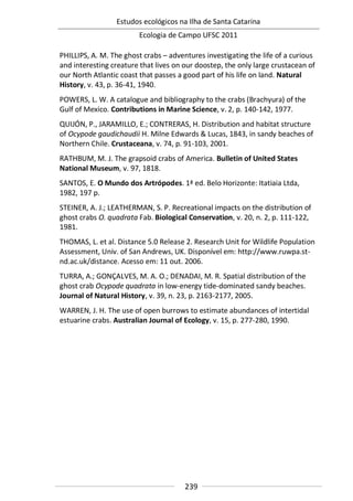 Estudos ecológicos na Ilha de Santa Catarina
Ecologia de Campo UFSC 2011
239
PHILLIPS, A. M. The ghost crabs – adventures investigating the life of a curious
and interesting creature that lives on our doostep, the only large crustacean of
our North Atlantic coast that passes a good part of his life on land. Natural
History, v. 43, p. 36-41, 1940.
POWERS, L. W. A catalogue and bibliography to the crabs (Brachyura) of the
Gulf of Mexico. Contributions in Marine Science, v. 2, p. 140-142, 1977.
QUIJÓN, P., JARAMILLO, E.; CONTRERAS, H. Distribution and habitat structure
of Ocypode gaudichaudii H. Milne Edwards & Lucas, 1843, in sandy beaches of
Northern Chile. Crustaceana, v. 74, p. 91-103, 2001.
RATHBUM, M. J. The grapsoid crabs of America. Bulletin of United States
National Museum, v. 97, 1818.
SANTOS, E. O Mundo dos Artrópodes. 1ª ed. Belo Horizonte: Itatiaia Ltda,
1982, 197 p.
STEINER, A. J.; LEATHERMAN, S. P. Recreational impacts on the distribution of
ghost crabs O. quadrata Fab. Biological Conservation, v. 20, n. 2, p. 111-122,
1981.
THOMAS, L. et al. Distance 5.0 Release 2. Research Unit for Wildlife Population
Assessment, Univ. of San Andrews, UK. Disponível em: http://www.ruwpa.st-
nd.ac.uk/distance. Acesso em: 11 out. 2006.
TURRA, A.; GONÇALVES, M. A. O.; DENADAI, M. R. Spatial distribution of the
ghost crab Ocypode quadrata in low-energy tide-dominated sandy beaches.
Journal of Natural History, v. 39, n. 23, p. 2163-2177, 2005.
WARREN, J. H. The use of open burrows to estimate abundances of intertidal
estuarine crabs. Australian Journal of Ecology, v. 15, p. 277-280, 1990.
 