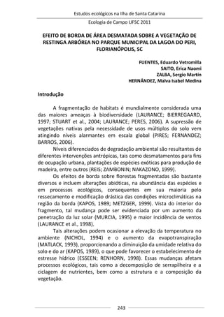 Estudos ecológicos na Ilha de Santa Catarina
Ecologia de Campo UFSC 2011
243
EFEITO DE BORDA DE ÁREA DESMATADA SOBRE A VEGETAÇÃO DE
RESTINGA ARBÓREA NO PARQUE MUNICIPAL DA LAGOA DO PERI,
FLORIANÓPOLIS, SC
FUENTES, Eduardo Vetromilla
SAITO, Erica Naomi
ZALBA, Sergio Martín
HERNÁNDEZ, Malva Isabel Medina
Introdução
A fragmentação de habitats é mundialmente considerada uma
das maiores ameaças à biodiversidade (LAURANCE; BIERREGAARD,
1997; STUART et al., 2004; LAURANCE; PERES, 2006). A supressão de
vegetações nativas pela necessidade de usos múltiplos do solo vem
atingindo níveis alarmantes em escala global (PIRES; FERNANDEZ;
BARROS, 2006).
Níveis diferenciados de degradação ambiental são resultantes de
diferentes intervenções antrópicas, tais como desmatamentos para fins
de ocupação urbana, plantações de espécies exóticas para produção de
madeira, entre outros (REIS; ZAMBONIN; NAKAZONO, 1999).
Os efeitos de borda sobre florestas fragmentadas são bastante
diversos e incluem alterações abióticas, na abundância das espécies e
em processos ecológicos, consequentes em sua maioria pelo
ressecamento e modificação drástica das condições microclimáticas na
região da borda (KAPOS, 1989; METZGER, 1999). Vista do interior do
fragmento, tal mudança pode ser evidenciada por um aumento da
penetração da luz solar (MURCIA, 1995) e maior incidência de ventos
(LAURANCE et al., 1998).
Tais alterações podem ocasionar a elevação da temperatura no
ambiente (NICHOL, 1994) e o aumento da evapotranspiração
(MATLACK, 1993), proporcionando a diminuição da umidade relativa do
solo e do ar (KAPOS, 1989), o que pode favorecer o estabelecimento de
estresse hídrico (ESSEEN; RENHORN, 1998). Essas mudanças afetam
processos ecológicos, tais como a decomposição de serrapilheira e a
ciclagem de nutrientes, bem como a estrutura e a composição da
vegetação.
 