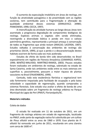 O aumento da especulação imobiliária em áreas de restinga, em
função da atratividade paisagística e da proximidade com as regiões
costeiras, tem contribuído para a fragmentação e alteração da
qualidade ambiental desses sistemas (DANILEVICZ; JANKE;
PANKOWSKI, 1990; CECCA, 1997).
A intensificação da atividade humana ao longo dessas áreas tem
acarretado a progressiva degradação de componentes biológicos da
restinga. Espécies animais e vegetais vêm sendo eliminadas,
restringindo a diversidade biótica e pondo em risco o valioso
patrimônio genético, representando a principal ameaça à conservação
de todos os fragmentos que ainda restam (ARAÚJO; LACERDA, 1987).
Estudos voltados à conservação dos ambientes de restinga são
prioritários (SILVA, 1999), já que a perda e a descaracterização destes
habitats ocorrem de forma cada vez mais acelerada.
Estudos do efeito de borda têm sido desenvolvidos no Brasil
especialmente em regiões de Floresta Amazônica (CAMARGO; KAPOS,
1999; BENÍTEZ-MALVIDO; MARTÍNEZ-RAMOS, 2003). Poucos estudos
foram realizados em ambientes de restinga, sobretudo no estado de
Santa Catarina, onde tais ambientes estão entre os mais extensos em
superfície e, possivelmente, possuem a maior riqueza de plantas
vasculares no Brasil (FALKENBERG, 1999).
Contudo, toda esta exuberância florística e vegetacional tem
sido fortemente impactada pela facilidade de ocupação e pela baixa
velocidade e capacidade de regeneração, quando comparados a
sistemas florestais. Este estudo visa avaliar o efeito de borda de uma
área desmatada sobre um fragmento de restinga arbórea no Parque
Municipal da Lagoa do Peri (PMLP), Florianópolis/SC.
Material e métodos
Coleta de dados
O estudo foi realizado em 11 de outubro de 2011, em um
fragmento de restinga arbórea em estado de regeneração, localizado
no PMLP, onde parte da vegetação nativa foi substituída por um cultivo
de Pinus elliottii entre os anos de 1960 e 1970. Esse plantio de P.
elliottii foi removido em junho de 2011, resultando em uma clareira
com cerca de 1600 m².
 