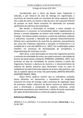 Estudos ecológicos na Ilha de Santa Catarina
Ecologia de Campo UFSC 2011
251
Considerando que a altura do dossel neste fragmento é
reduzida, e por tratar-se de área de restinga em regeneração, a
ocorrência de clareiras pode ser resultante de vários aspectos, dentre
eles a ação do vento, ou mesmo o tipo de solo e até o possível trânsito
de pessoas no local. Neste transecto foi observado um aumento
significativo da cobertura de samambaias
Nas bordas, a diminuição na umidade, a maior variação na
temperatura e o aumento na luminosidade afetam negativamente as
plantas e animais adaptados ao interior mais úmido e sombreado da
restinga. Tais fatores podem ocasionar a morte de indivíduos arbóreos
e arbustivos, causando a liberação dos aparatos fotossintentizantes
(folhas) com a permanência do caule fixo ao substrato, provavelmente
por causa das mudanças repentinas e abruptas na temperatura e na
umidade do ar e do solo (KAPOS et al., 1997). Tais modificações podem
interferir em processos de decomposição de serrapilheira e
disponibilização de nutrientes no solo.
Além disso, a área desmatada em torno dos fragmentos permite
o aumento da velocidade do vento, que pode ocasionar a derrubada de
árvores da borda destes ambientes (FERREIRA; LAURANCE, 1997). Este
aumento na taxa de mortalidade de árvores próximo à borda dos
fragmentos favorece a abertura de clareiras e o desenvolvimento de
espécies de plantas pioneiras (que demandam muita luz para se
estabelecer) em detrimento das espécies de árvores não-pioneiras, que
são as espécies típicas de áreas não perturbadas (BENITÉZ-MALVIDO;
MARTINÉZ-RAMOS, 2003).
Dessa forma, pode-se concluir que os indicadores avaliados
foram eficientes em demonstrar a importância da integridade
estrutural em áreas de restinga, onde a presença de vegetação capaz
de promover melhor cobertura de dossel mostrou-se determinante
para a distribuição e composição de espécies arbustivas, sendo
igualmente proveitosos para determinar o efeito de borda ocasionado
por ações de desmatamento ou cultivo de espécies exóticas.
Referências bibliográficas
ARAÚJO, D. S. D.; LACERDA, L. D. A natureza das restingas. Ciência Hoje, v. 6, p.
42-48, 1987.
 