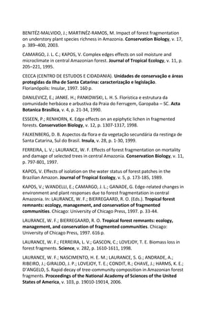BENITÉZ-MALVIDO, J.; MARTINÉZ-RAMOS, M. Impact of forest fragmentation
on understory plant species richness in Amazonia. Conservation Biology, v. 17,
p. 389–400, 2003.
CAMARGO, J. L. C.; KAPOS, V. Complex edges effects on soil moisture and
microclimate in central Amazonian forest. Journal of Tropical Ecology, v. 11, p.
205–221, 1995.
CECCA (CENTRO DE ESTUDOS E CIDADANIA). Unidades de conservação e áreas
protegidas da Ilha de Santa Catarina: caracterização e legislação.
Florianópolis: Insular, 1997. 160 p.
DANILEVICZ, E.; JANKE. H.; PANKOWSKI, L. H. S. Florística e estrutura da
comunidade herbácea e arbustiva da Praia do Ferrugem, Garopaba – SC. Acta
Botanica Brasílica, v. 4, p. 21-34, 1990.
ESSEEN, P.; RENHORN, K. Edge effects on an epiphytic lichen in fragmented
forests. Conservation Biology, v. 12, p. 1307-1317, 1998.
FALKENBERG, D. B. Aspectos da flora e da vegetação secundária da restinga de
Santa Catarina, Sul do Brasil. Insula, v. 28, p. 1-30, 1999.
FERREIRA, L. V.; LAURANCE, W. F. Effects of forest fragmentation on mortality
and damage of selected trees in central Amazonia. Conservation Biology, v. 11,
p. 797-801, 1997.
KAPOS, V. Effects of isolation on the water status of forest patches in the
Brazilian Amazon. Journal of Tropical Ecology, v. 5, p. 173-185, 1989.
KAPOS, V.; WANDELLI, E.; CAMARGO, J. L.; GANADE, G. Edge-related changes in
environment and plant responses due to forest fragmentation in central
Amazonia. In: LAURANCE, W. F.; BIERREGAARD, R. O. (Eds.). Tropical forest
remnants: ecology, management, and conservation of fragmented
communities. Chicago: University of Chicago Press, 1997. p. 33-44.
LAURANCE, W. F.; BIERREGAARD, R. O. Tropical forest remnants: ecology,
management, and conservation of fragmented communities. Chicago:
University of Chicago Press, 1997. 616 p.
LAURANCE, W. F.; FERREIRA, L. V.; GASCON, C.; LOVEJOY, T. E. Biomass loss in
forest fragments. Science, v. 282, p. 1610-1611, 1998.
LAURANCE, W. F.; NASCIMENTO, H. E. M.; LAURANCE, S. G.; ANDRADE, A.;
RIBEIRO, J.; GIRALDO, J. P.; LOVEJOY, T. E.; CONDIT, R.; CHAVE, J.; HARMS, K. E.;
D’ANGELO, S. Rapid decay of tree-community composition in Amazonian forest
fragments. Proceedings of the National Academy of Sciences of the United
States of America, v. 103, p. 19010-19014, 2006.
 