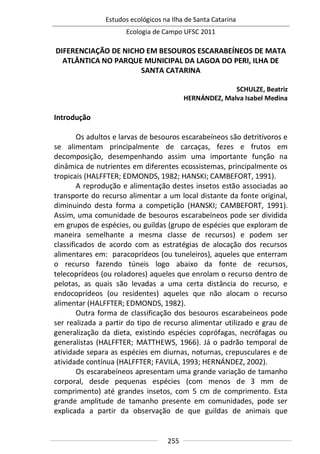 Estudos ecológicos na Ilha de Santa Catarina
Ecologia de Campo UFSC 2011
255
DIFERENCIAÇÃO DE NICHO EM BESOUROS ESCARABEÍNEOS DE MATA
ATLÂNTICA NO PARQUE MUNICIPAL DA LAGOA DO PERI, ILHA DE
SANTA CATARINA
SCHULZE, Beatriz
HERNÁNDEZ, Malva Isabel Medina
Introdução
Os adultos e larvas de besouros escarabeíneos são detritívoros e
se alimentam principalmente de carcaças, fezes e frutos em
decomposição, desempenhando assim uma importante função na
dinâmica de nutrientes em diferentes ecossistemas, principalmente os
tropicais (HALFFTER; EDMONDS, 1982; HANSKI; CAMBEFORT, 1991).
A reprodução e alimentação destes insetos estão associadas ao
transporte do recurso alimentar a um local distante da fonte original,
diminuindo desta forma a competição (HANSKI; CAMBEFORT, 1991).
Assim, uma comunidade de besouros escarabeíneos pode ser dividida
em grupos de espécies, ou guildas (grupo de espécies que exploram de
maneira semelhante a mesma classe de recursos) e podem ser
classificados de acordo com as estratégias de alocação dos recursos
alimentares em: paracoprídeos (ou tuneleiros), aqueles que enterram
o recurso fazendo túneis logo abaixo da fonte de recursos,
telecoprídeos (ou roladores) aqueles que enrolam o recurso dentro de
pelotas, as quais são levadas a uma certa distância do recurso, e
endocoprídeos (ou residentes) aqueles que não alocam o recurso
alimentar (HALFFTER; EDMONDS, 1982).
Outra forma de classificação dos besouros escarabeíneos pode
ser realizada a partir do tipo de recurso alimentar utilizado e grau de
generalização da dieta, existindo espécies coprófagas, necrófagas ou
generalistas (HALFFTER; MATTHEWS, 1966). Já o padrão temporal de
atividade separa as espécies em diurnas, noturnas, crepusculares e de
atividade contínua (HALFFTER; FAVILA, 1993; HERNÁNDEZ, 2002).
Os escarabeíneos apresentam uma grande variação de tamanho
corporal, desde pequenas espécies (com menos de 3 mm de
comprimento) até grandes insetos, com 5 cm de comprimento. Esta
grande amplitude de tamanho presente em comunidades, pode ser
explicada a partir da observação de que guildas de animais que
 