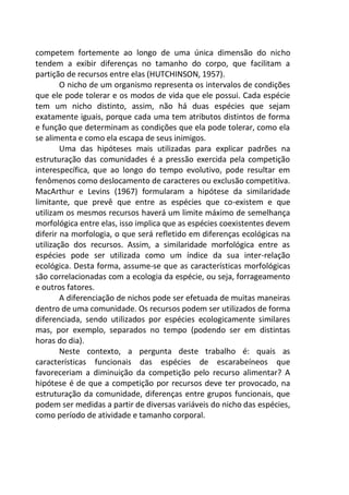 competem fortemente ao longo de uma única dimensão do nicho
tendem a exibir diferenças no tamanho do corpo, que facilitam a
partição de recursos entre elas (HUTCHINSON, 1957).
O nicho de um organismo representa os intervalos de condições
que ele pode tolerar e os modos de vida que ele possui. Cada espécie
tem um nicho distinto, assim, não há duas espécies que sejam
exatamente iguais, porque cada uma tem atributos distintos de forma
e função que determinam as condições que ela pode tolerar, como ela
se alimenta e como ela escapa de seus inimigos.
Uma das hipóteses mais utilizadas para explicar padrões na
estruturação das comunidades é a pressão exercida pela competição
interespecífica, que ao longo do tempo evolutivo, pode resultar em
fenômenos como deslocamento de caracteres ou exclusão competitiva.
MacArthur e Levins (1967) formularam a hipótese da similaridade
limitante, que prevê que entre as espécies que co-existem e que
utilizam os mesmos recursos haverá um limite máximo de semelhança
morfológica entre elas, isso implica que as espécies coexistentes devem
diferir na morfologia, o que será refletido em diferenças ecológicas na
utilização dos recursos. Assim, a similaridade morfológica entre as
espécies pode ser utilizada como um índice da sua inter-relação
ecológica. Desta forma, assume-se que as características morfológicas
são correlacionadas com a ecologia da espécie, ou seja, forrageamento
e outros fatores.
A diferenciação de nichos pode ser efetuada de muitas maneiras
dentro de uma comunidade. Os recursos podem ser utilizados de forma
diferenciada, sendo utilizados por espécies ecologicamente similares
mas, por exemplo, separados no tempo (podendo ser em distintas
horas do dia).
Neste contexto, a pergunta deste trabalho é: quais as
características funcionais das espécies de escarabeíneos que
favoreceriam a diminuição da competição pelo recurso alimentar? A
hipótese é de que a competição por recursos deve ter provocado, na
estruturação da comunidade, diferenças entre grupos funcionais, que
podem ser medidas a partir de diversas variáveis do nicho das espécies,
como período de atividade e tamanho corporal.
 