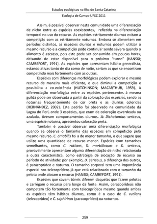 Estudos ecológicos na Ilha de Santa Catarina
Ecologia de Campo UFSC 2011
259
Assim, é possível observar nesta comunidade uma diferenciação
de nicho entre as espécies coexistentes, refletida na diferenciação
temporal no uso do recurso. As espécies estritamente diurnas evitam a
competição com as estritamente noturnas. Embora se alimentem em
períodos distintos, as espécies diurnas e noturnas podem utilizar o
mesmo recurso e a competição pode continuar sendo severa quando o
alimento é escasso, pois este pode ser consumido em poucas horas,
deixando de estar disponível para o próximo “turno” (HANSKI;
CAMBEFORT, 1991). As espécies que apresentam hábito generalista,
estando ativas tanto de dia como de noite, seriam as que se encontram
competindo mais fortemente com as outras.
Espécies com diferenças morfológicas podem explorar o mesmo
recurso de maneira mais eficiente, o que diminui a competição e
possibilita a co-existência (HUTCHINSON; MACARTHUR, 1959). A
diferenciação morfológica entre as espécies pertencentes à mesma
guilda pode ser observada a partir da coloração das espécies, sendo as
noturnas frequentemente de cor preta e as diurnas coloridas
(HERNÁNDEZ, 2002). Este padrão foi observado na comunidade da
Lagoa do Peri, onde 3 espécies, que eram de coloração esverdeada ou
azulada, tiveram comportamentos diurnos. Já Dichotomius sericeus,
uma espécie noturna, apresentou coloração preta.
Também é possível observar uma diferenciação morfológica
quando se observa o tamanho das espécies em competição pelo
mesmo recurso. C. amabilis foi a de menor tamanho, o que sugere que
utilize uma quantidade de recurso menor. Espécies com tamanhos
semelhantes, como C. rutilans, D. morbillosum e D. sericeus,
provavelmente apresentam alguma diferenciação de nicho relacionada
a outra característica, como estratégia de alocação de recurso ou
período de atividade: por exemplo, D. sericeus, a diferença dos outros,
é paracoprídeo e noturno. O tamanho corporal tem uma importância
especial nos telecoprídeos já que está relacionado com o tamanho da
pelota onde alocam o recurso (HANSKI; CAMBEFORT, 1991).
Espécies que cavam túneis diferem daquelas que fazem pelotas
e carregam o recurso para longe da fonte. Assim, paracoprídeos não
competem tão fortemente com telecoprídeos mesmo quando ambas
as espécies têm hábitos diurnos, como é o caso de C. rutilans
(telecoprídeo) e C. saphirinus (paracoprídeo) ou noturnos.
 