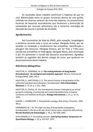 Estudos ecológicos na Ilha de Santa Catarina
Ecologia de Campo UFSC 2011
261
Os resultados deste trabalho confirmam a hipótese de que há
uma diferenciação entre os grupos funcionais dentro de uma guilda,
refletida nas diversas variáveis do nicho das espécies. As características
fucionais de besouros escarabeíneos que favorecem a diminuição da
competição por recursos alimentares são o tamanho, estratégia de
alocação do recurso e período de atividade.
Agradecimentos
Aos funcionários da Sede do PMLP, pela recepção, hospedagem
e paciência durante todo o curso de campo. Obrigada Pedro, por ter
ajudado na instalação e recolhimento das armadilhas, identificação e
pesagem dos besouros. Obrigada Rubana, por ter feito a Trilha para
revisão das armadilhas na madrugada. Obrigada Malva, pela orientação
e por me apresentar o mundo dos besouros escarabeíneos. Agradeço
também as sugestões dos demais colegas do curso, que ajudaram no
desenvolvimento deste trabalho.
Referências bibliográficas
HALFFTER, G.; EDMONDS, W. D. The nesting behavior of dung beetles
(Scarabaeinae) - An ecological and evolutive approach. Mexico: Instituto de
Ecología/MAB, 1982. 242 p.
HALFFTER, G.; MATTHEWS, E. G. The natural history of dung beetles of the
subfamily Scarabaeinae (Coleoptera, Scarabaeidae). Folia Entomológica
Mexicana, v. 12-14, p. 1-312, 1966.
HALFFTER, G.; FAVILA, M. The Scarabaeinae (Insecta: Coleoptera) an animal
group for analyzing, inventorying and monitoring biodiversity in tropical
rainforest and modified landscapes. Biology International, v. 27, p. 15-21,
1993.
HANSKI, I.; CAMBEFORT, Y. Dung beetles ecology. New Jersey: Princeton, 1991.
481 p.
HERNÁNDEZ, M. I. M. The night and day of dung beetles (Coleoptera,
Scarabaeidae) in the Serra do Japi, Brazil: elytra colour related to daily activity.
Revista Brasileira de Entomologia, v. 46, p. 597-600, 2002.
HUTCHINSON, G. E. Concluding remarks. Cold Spring Harbour Symposium on
Quantitative Biology, v. 22, p. 415-427, 1957.
 