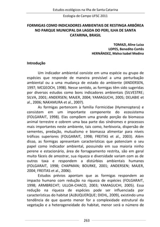 Estudos ecológicos na Ilha de Santa Catarina
Ecologia de Campo UFSC 2011
263
FORMIGAS COMO INDICADORES AMBIENTAIS DE RESTINGA ARBÓREA
NO PARQUE MUNICIPAL DA LAGOA DO PERI, ILHA DE SANTA
CATARINA, BRASIL
TOMAZI, Aline Luiza
LOPES, Benedito Cortês
HERNÁNDEZ, Malva Isabel Medina
Introdução
Um indicador ambiental consiste em uma espécie ou grupo de
espécies que responde de maneira previsível a uma perturbação
ambiental ou a uma mudança de estado do ambiente (ANDERSEN,
1997; MCGEOCH, 1998). Nesse sentido, as formigas têm sido sugeridas
por diversos estudos como bons indicadores ambientais (SILVESTRE;
SILVA, 2001; ANDERSEN; MAJER, 2004; YAMAGUCHI, 2005; DELABIE et
al., 2006; NAKAMURA et al., 2007).
As formigas pertencem à família Formicidae (Hymenoptera) e
consistem em um importante componente do ecossistema
(FOLGARAIT, 1998). Elas compõem uma grande porção da biomassa
animal terrestre e cobrem uma boa parte das síndromes e processos
mais importantes neste ambiente, tais como, herbivoria, dispersão de
sementes, predação, mutualismo e biomassa alimentar para níveis
tróficos superiores (FOLGARAIT, 1998; FREITAS et al., 2003). Além
disso, as formigas apresentam características que potenciam o seu
papel como indicador ambiental, possuindo em sua maioria ninho
perene e estacionário, área de forrageamento restrita, são em geral
muito fáceis de amostrar, sua riqueza e diversidade variam com as de
outros taxa e respondem a distúrbios ambientais humanos
(FOLGARAIT, 1998; CHAPMAN; BOURKE, 2001; ANDERSEN; MAJER,
2004; FREITAS et al., 2006).
Estudos prévios apontam que as formigas respondem ao
impacto humano com redução na riqueza de espécies (FOLGARAIT,
1998; ARMBRECHT; ULLOA-CHACO, 2003; YAMAGUCHI, 2005). Essa
redução na riqueza de espécies pode ser influenciada por
características do habitat (ALBUQUERQUE; DIEHL, 2009), existindo uma
tendência de que quanto menor for a complexidade estrutural da
vegetação e a heterogeneidade do habitat, menor será o número de
 