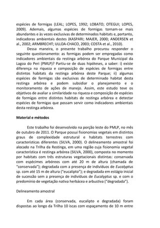 espécies de formigas (LEAL; LOPES, 1992; LOBATO; OTEGUI; LOPES,
2009). Ademais, algumas espécies de formigas tornam-se mais
abundantes e às vezes exclusivas de determinados habitats e, portanto,
indicadoras ambientais destes (KASPARI; MAJER, 2000; ANDERSEN et
al., 2002; ARMBRECHT; ULLOA-CHACO, 2003; COSTA et al., 2010).
Dessa maneira, o presente trabalho procurou responder o
seguinte questionamento: as formigas podem ser empregadas como
indicadores ambientais da restinga arbórea do Parque Municipal da
Lagoa do Peri (PMLP)? Partiu-se de duas hipóteses, a saber: i) existe
diferença na riqueza e composição de espécies de formigas entre
distintos habitats da restinga arbórea deste Parque; ii) algumas
espécies de formigas são exclusivas de determinado habitat desta
restinga arbórea e podem subsidiar o planejamento e o
monitoramento de ações de manejo. Assim, este estudo teve os
objetivos de avaliar a similaridade na riqueza e composição de espécies
de formigas entre distintos habitats de restinga arbórea e detectar
espécies de formigas que possam servir como indicadores ambientais
desta restinga arbórea.
Material e métodos
Este trabalho foi desenvolvido na porção leste do PMLP, no mês
de outubro de 2011. O Parque possui fisionomias vegetais em distintos
graus de complexidade estrutural e habitats terrestres com
características diferentes (SILVA, 2000). O delineamento amostral foi
alocado na Trilha da Restinga, em uma região cuja fisionomia vegetal
característica é restinga arbórea (SILVA, 2000), composta no momento
por habitats com três estruturas vegetacionais distintas: conservada
com espécimes arbóreos com até 20 m de altura (chamada de
“conservada”); degradada com a presença de indivíduos de Eucalyptus
sp. com até 15 m de altura (“eucalipto”); e degradada em estágio inicial
de sucessão sem a presença de indivíduos de Eucalyptus sp. e com o
predomínio de vegetação nativa herbácea e arbustiva (“degradada”).
Delineamento amostral
Em cada área (conservada, eucalipto e degradada) foram
dispostas ao longo da Trilha 10 iscas com espaçamento de 10 m entre
 