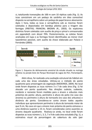 Estudos ecológicos na Ilha de Santa Catarina
Ecologia de Campo UFSC 2011
265
si, totalizando transecções de 100 m com 10 réplicas cada (Fig. 1). As
iscas consistiram em um pedaço de sardinha em óleo comestível
disposto na serrapilheira sobre um pedaço de papel branco absorvente.
Após 1 hora, todas as iscas e serrapilheira sob as mesmas foram
coletadas e depositadas em bandeja plástica para a triagem das
formigas (FREITAS; FRANCINI; BROWN JR., 2003). Os espécimes
distintos foram coletados com auxílio de pinça e pincel e armazenados
em eppendorfs com álcool 70%. Posteriormente, as coletas foram
analisadas em lupa e as formigas foram identificadas ao menor nível
taxonômico possível, com auxílio da chave elaborada por Palacio e
Fernández (2003).
Figura 1. Esquema do delineamento amostral do estudo situado na restinga
arbórea na porção leste do Parque Municipal da Lagoa do Peri, Florianópolis,
SC.
Além disso, foi realizada uma avaliação estrutural do hábitat em
cada uma das áreas estudadas. Utilizou-se o método do ponto
quadrante para amostragem da vegetação (MEDEIROS, 2004). No local
onde foram dispostas as iscas número 3 e 7 de cada área (Fig. 1) foi
alocado um ponto quadrante. Nas direções sudeste, sudoeste,
nordeste e noroeste foram medidos para a árvore e arbustos mais
próximos do ponto: altura, perímetro à altura do peito (no caso das
árvores) ou perímetro à altura do tornozelo (no caso dos arbustos) e
distância do ponto. Considerou-se como árvore todos aqueles
indivíduos que apresentaram perímetro à altura do tornozelo maior do
que 9 cm. No caso em que a árvore mais próxima do ponto estivesse a
uma distância superior a 15 m, foram consideradas como ausentes as
árvores daquele quadrante. Realizou-se ainda, no local onde foram
dispostas as iscas número 1, 3, 5, 7 e 9 de cada área estudada (Fig. 1), a
estimativa visual da porcentagem de cobertura do solo (por
 
