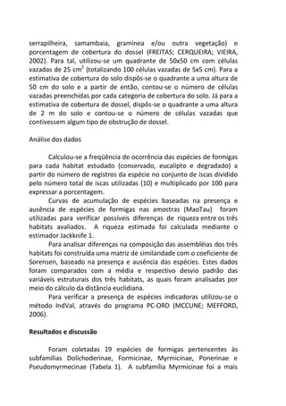 serrapilheira, samambaia, gramínea e/ou outra vegetação) e
porcentagem de cobertura do dossel (FREITAS; CERQUEIRA; VIEIRA,
2002). Para tal, utilizou-se um quadrante de 50x50 cm com células
vazadas de 25 cm2
(totalizando 100 células vazadas de 5x5 cm). Para a
estimativa de cobertura do solo dispôs-se o quadrante a uma altura de
50 cm do solo e a partir de então, contou-se o número de células
vazadas preenchidas por cada categoria de cobertura do solo. Já para a
estimativa de cobertura de dossel, dispôs-se o quadrante a uma altura
de 2 m do solo e contou-se o número de células vazadas que
contivessem algum tipo de obstrução de dossel.
Análise dos dados
Calculou-se a freqüência de ocorrência das espécies de formigas
para cada habitat estudado (conservado, eucalipto e degradado) a
partir do número de registros da espécie no conjunto de iscas dividido
pelo número total de iscas utilizadas (10) e multiplicado por 100 para
expressar a porcentagem.
Curvas de acumulação de espécies baseadas na presença e
ausência de espécies de formigas nas amostras (MaoTau) foram
utilizadas para verificar possíveis diferenças de riqueza entre os três
habitats avaliados. A riqueza estimada foi calculada mediante o
estimador Jackknife 1.
Para analisar diferenças na composição das assembléias dos três
habitats foi construída uma matriz de similaridade com o coeficiente de
Sorensen, baseado na presença e ausência das espécies. Estes dados
foram comparados com a média e respectivo desvio padrão das
variáveis estruturais dos três habitats, as quais foram analisadas por
meio do cálculo da distância euclidiana.
Para verificar a presença de espécies indicadoras utilizou-se o
método IndVal, através do programa PC-ORD (MCCUNE; MEFFORD,
2006).
Resultados e discussão
Foram coletadas 19 espécies de formigas pertencentes às
subfamílias Dolichoderinae, Formicinae, Myrmicinae, Ponerinae e
Pseudomyrmecinae (Tabela 1). A subfamília Myrmicinae foi a mais
 