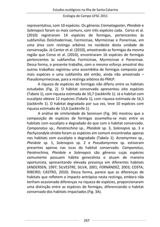 Estudos ecológicos na Ilha de Santa Catarina
Ecologia de Campo UFSC 2011
267
representativa, com 10 espécies. Os gêneros Crematogaster, Pheidole e
Solenopsis foram os mais comuns, com três espécies cada. Corso et al.
(2010) registraram 14 espécies de formigas, pertencentes às
subfamílias Dolichoderinae, Formicinae, Myrmicinae e Ponerinae, em
uma área com restinga arbórea no nordeste desta unidade de
conservação. Já Cantor et al. (2010), amostrando as formigas da mesma
região que Corso et al. (2010), encontraram 16 espécies de formigas
pertencentes às subfamílias Formicinae, Myrmicinae e Ponerinae.
Dessa forma, o presente trabalho, com o mesmo esforço amostral dos
outros trabalhos registrou uma assembléia de formigas composta por
mais espécies e uma subfamília até então, ainda não amostrada –
Pseudomyrmecinae, para a restinga arbórea do PMLP.
A riqueza de espécies de formigas não diferiu entre os habitats
estudados (Fig. 2). O hábitat conservado apresentou oito espécies
(Tabela 1), com riqueza estimada de 10,7 (Jackknife 1). Já o habitat com
eucalipto obteve 12 espécies (Tabela 1), com riqueza estimada de 16,5
(Jackknife 1). O habitat degradado por sua vez, teve 10 espécies com
riqueza estimada de 13,6 (Jackknife 1).
A análise de similaridade de Sorensen (Fig. 3A) mostrou que a
composição de espécies de formigas assemelha-se mais entre os
habitats com eucalipto e degradado do que com o habitat conservado.
Camponotus sp., Paratrechina sp., Pheidole sp. 3, Solenopsis sp. 3 e
Pachycondyla striata foram as espécies em comum encontradas apenas
nos habitats com eucalipto e degradado (Tabela 1). Acromyrmex sp.,
Pheidole sp. 1, Solenopsis sp. 2 e Pseudomyrmex sp. estiveram
presentes apenas nas iscas do habitat conservado. Camponotus,
Paratrechina, Pheidole e Solenopsis são gêneros cujas espécies
comumente possuem hábito generalista e atuam de maneira
oportunista, apresentando elevada presença em diferentes habitats
(ANDERSEN, 1997; SILVESTRE; SILVA, 2001; FERNÁNDEZ, 2003; COSTA;
RIBEIRO; CASTRO, 2010). Dessa forma, parece que as diferenças de
habitats que refletem o impacto antrópico nesta restinga, embora não
tenham ocasionado diferenças na riqueza de espécies, proporcionaram
uma distinção entre as espécies de formigas, diferenciando o habitat
conservado dos habitats impactados (Fig. 3A).
 